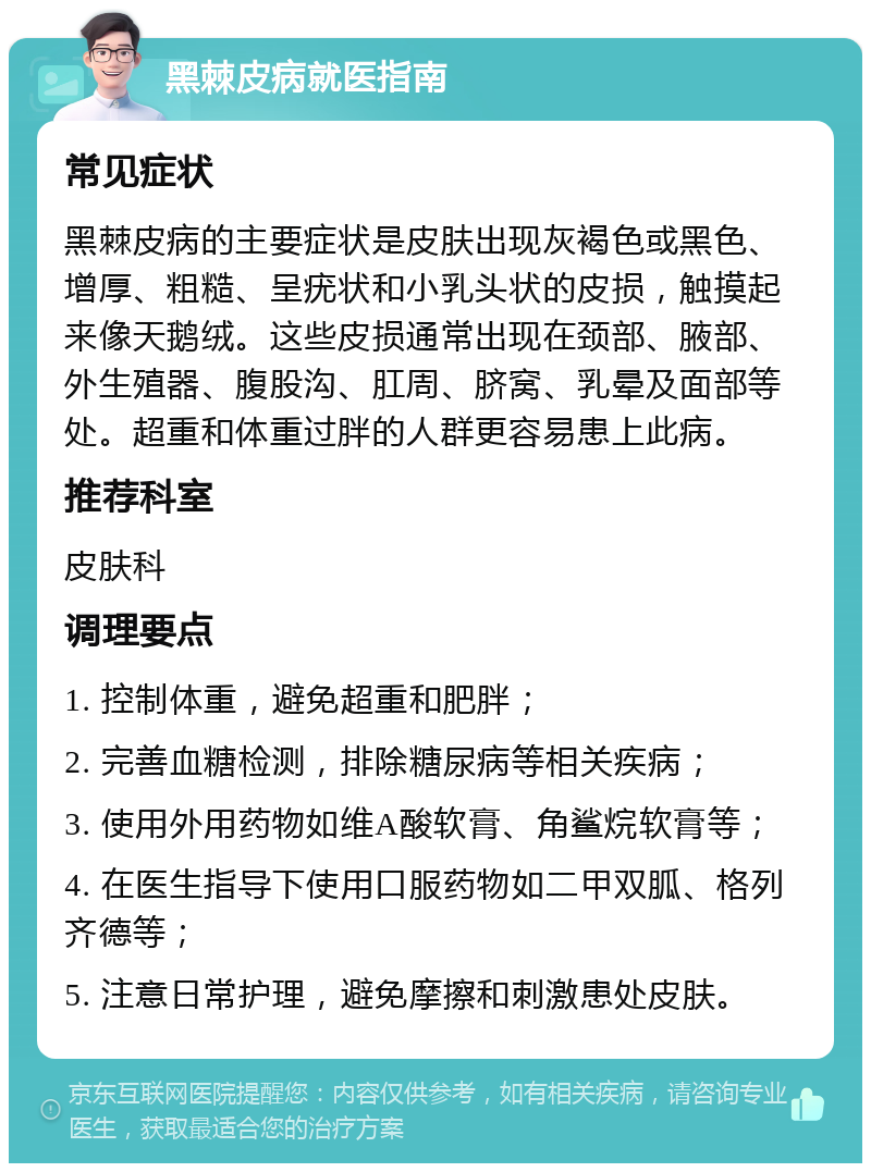 黑棘皮病就医指南 常见症状 黑棘皮病的主要症状是皮肤出现灰褐色或黑色、增厚、粗糙、呈疣状和小乳头状的皮损，触摸起来像天鹅绒。这些皮损通常出现在颈部、腋部、外生殖器、腹股沟、肛周、脐窝、乳晕及面部等处。超重和体重过胖的人群更容易患上此病。 推荐科室 皮肤科 调理要点 1. 控制体重，避免超重和肥胖； 2. 完善血糖检测，排除糖尿病等相关疾病； 3. 使用外用药物如维A酸软膏、角鲨烷软膏等； 4. 在医生指导下使用口服药物如二甲双胍、格列齐德等； 5. 注意日常护理，避免摩擦和刺激患处皮肤。