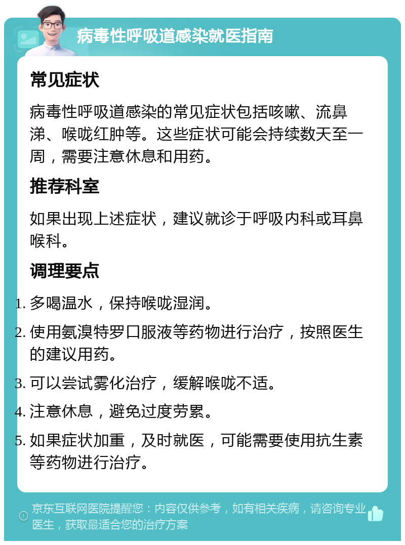 病毒性呼吸道感染就医指南 常见症状 病毒性呼吸道感染的常见症状包括咳嗽、流鼻涕、喉咙红肿等。这些症状可能会持续数天至一周，需要注意休息和用药。 推荐科室 如果出现上述症状，建议就诊于呼吸内科或耳鼻喉科。 调理要点 多喝温水，保持喉咙湿润。 使用氨溴特罗口服液等药物进行治疗，按照医生的建议用药。 可以尝试雾化治疗，缓解喉咙不适。 注意休息，避免过度劳累。 如果症状加重，及时就医，可能需要使用抗生素等药物进行治疗。