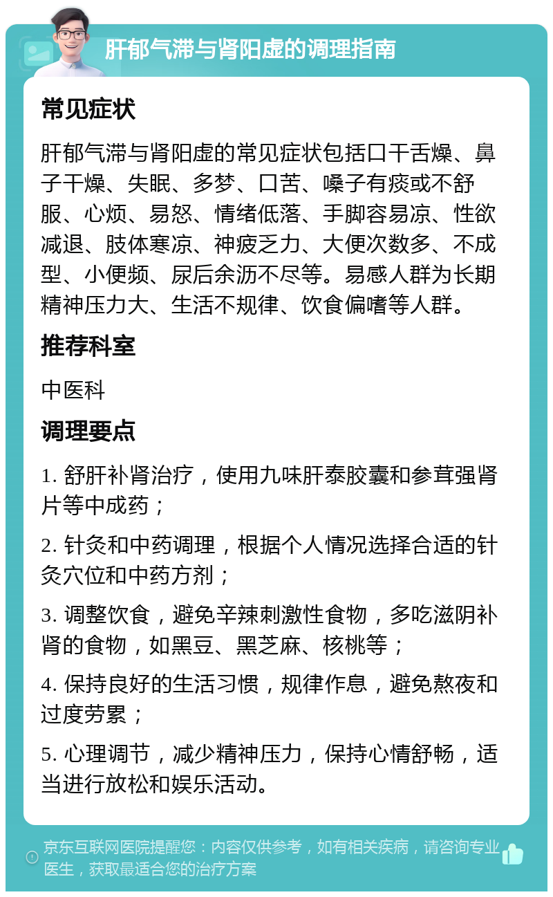 肝郁气滞与肾阳虚的调理指南 常见症状 肝郁气滞与肾阳虚的常见症状包括口干舌燥、鼻子干燥、失眠、多梦、口苦、嗓子有痰或不舒服、心烦、易怒、情绪低落、手脚容易凉、性欲减退、肢体寒凉、神疲乏力、大便次数多、不成型、小便频、尿后余沥不尽等。易感人群为长期精神压力大、生活不规律、饮食偏嗜等人群。 推荐科室 中医科 调理要点 1. 舒肝补肾治疗，使用九味肝泰胶囊和参茸强肾片等中成药； 2. 针灸和中药调理，根据个人情况选择合适的针灸穴位和中药方剂； 3. 调整饮食，避免辛辣刺激性食物，多吃滋阴补肾的食物，如黑豆、黑芝麻、核桃等； 4. 保持良好的生活习惯，规律作息，避免熬夜和过度劳累； 5. 心理调节，减少精神压力，保持心情舒畅，适当进行放松和娱乐活动。