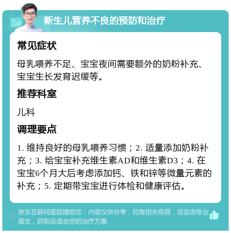 新生儿营养不良的预防和治疗 常见症状 母乳喂养不足、宝宝夜间需要额外的奶粉补充、宝宝生长发育迟缓等。 推荐科室 儿科 调理要点 1. 维持良好的母乳喂养习惯；2. 适量添加奶粉补充；3. 给宝宝补充维生素AD和维生素D3；4. 在宝宝6个月大后考虑添加钙、铁和锌等微量元素的补充；5. 定期带宝宝进行体检和健康评估。