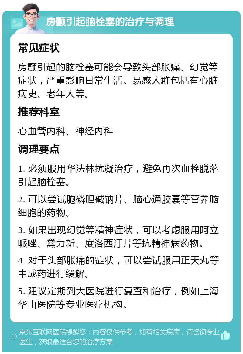 房颤引起脑栓塞的治疗与调理 常见症状 房颤引起的脑栓塞可能会导致头部胀痛、幻觉等症状，严重影响日常生活。易感人群包括有心脏病史、老年人等。 推荐科室 心血管内科、神经内科 调理要点 1. 必须服用华法林抗凝治疗，避免再次血栓脱落引起脑栓塞。 2. 可以尝试胞磷胆碱钠片、脑心通胶囊等营养脑细胞的药物。 3. 如果出现幻觉等精神症状，可以考虑服用阿立哌唑、黛力新、度洛西汀片等抗精神病药物。 4. 对于头部胀痛的症状，可以尝试服用正天丸等中成药进行缓解。 5. 建议定期到大医院进行复查和治疗，例如上海华山医院等专业医疗机构。