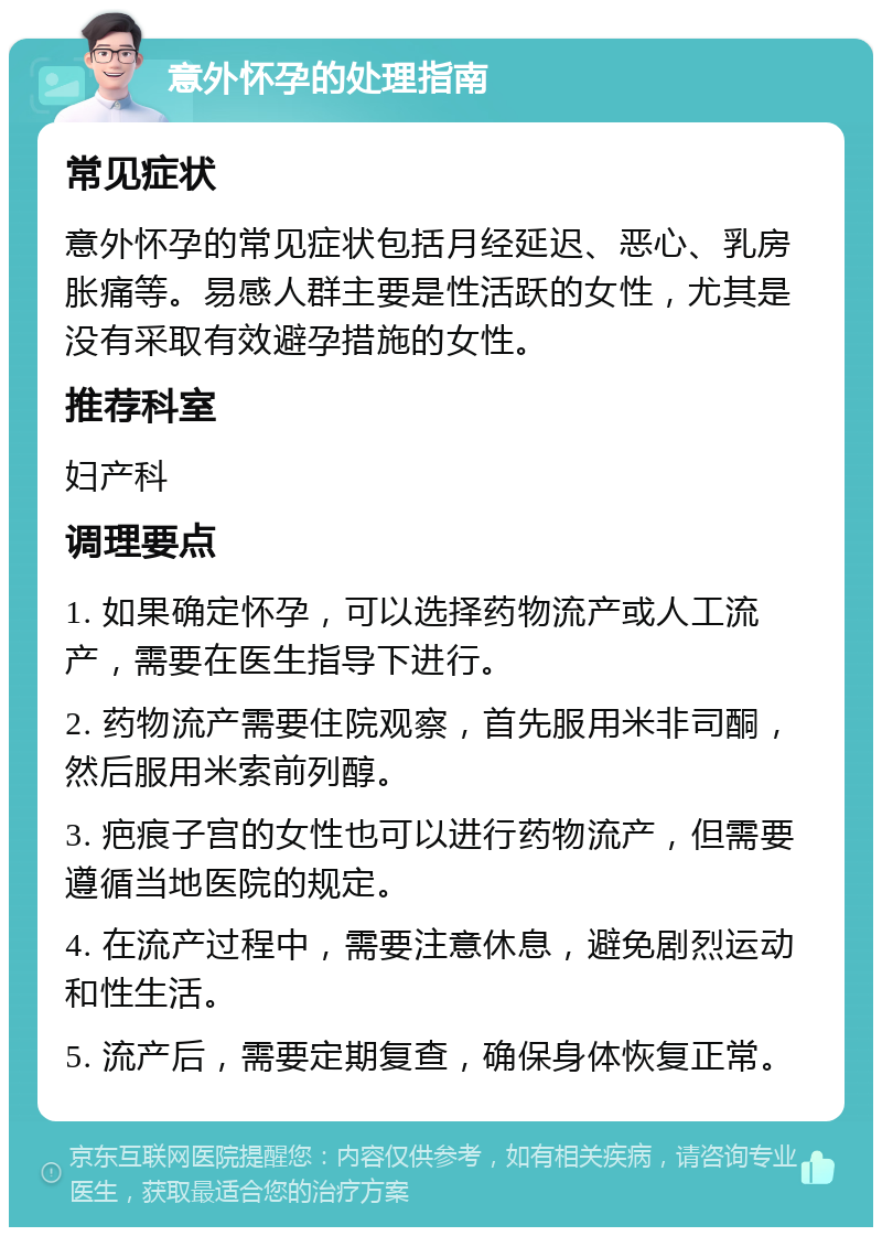 意外怀孕的处理指南 常见症状 意外怀孕的常见症状包括月经延迟、恶心、乳房胀痛等。易感人群主要是性活跃的女性，尤其是没有采取有效避孕措施的女性。 推荐科室 妇产科 调理要点 1. 如果确定怀孕，可以选择药物流产或人工流产，需要在医生指导下进行。 2. 药物流产需要住院观察，首先服用米非司酮，然后服用米索前列醇。 3. 疤痕子宫的女性也可以进行药物流产，但需要遵循当地医院的规定。 4. 在流产过程中，需要注意休息，避免剧烈运动和性生活。 5. 流产后，需要定期复查，确保身体恢复正常。