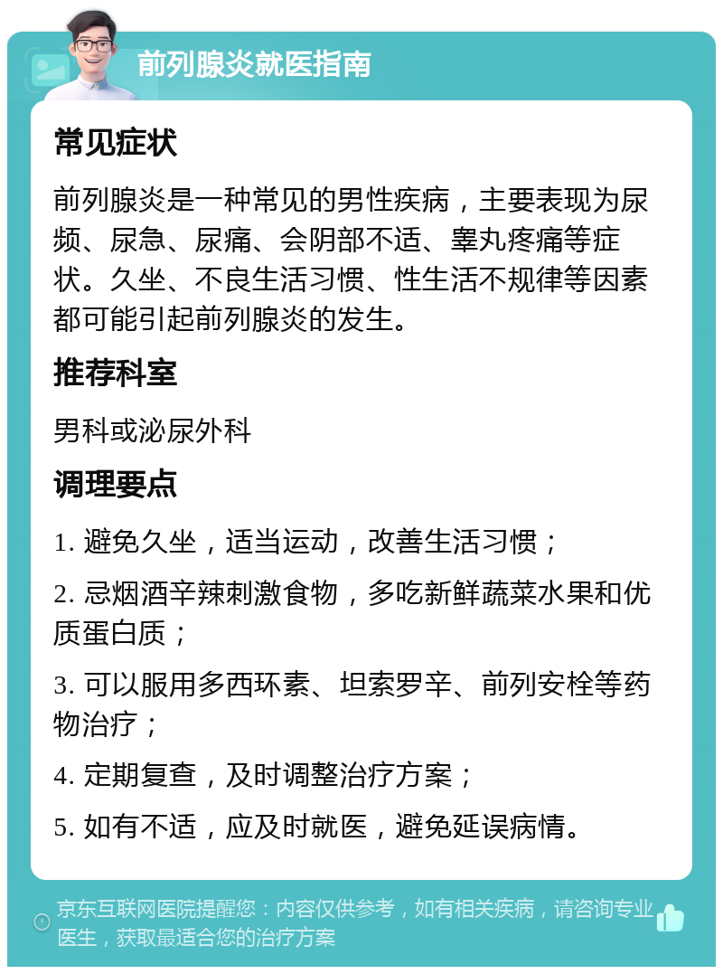 前列腺炎就医指南 常见症状 前列腺炎是一种常见的男性疾病，主要表现为尿频、尿急、尿痛、会阴部不适、睾丸疼痛等症状。久坐、不良生活习惯、性生活不规律等因素都可能引起前列腺炎的发生。 推荐科室 男科或泌尿外科 调理要点 1. 避免久坐，适当运动，改善生活习惯； 2. 忌烟酒辛辣刺激食物，多吃新鲜蔬菜水果和优质蛋白质； 3. 可以服用多西环素、坦索罗辛、前列安栓等药物治疗； 4. 定期复查，及时调整治疗方案； 5. 如有不适，应及时就医，避免延误病情。