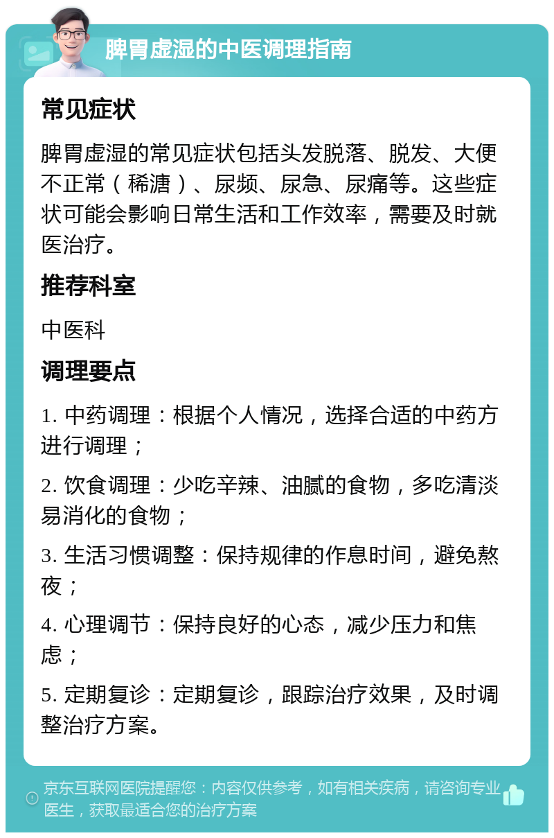 脾胃虚湿的中医调理指南 常见症状 脾胃虚湿的常见症状包括头发脱落、脱发、大便不正常（稀溏）、尿频、尿急、尿痛等。这些症状可能会影响日常生活和工作效率，需要及时就医治疗。 推荐科室 中医科 调理要点 1. 中药调理：根据个人情况，选择合适的中药方进行调理； 2. 饮食调理：少吃辛辣、油腻的食物，多吃清淡易消化的食物； 3. 生活习惯调整：保持规律的作息时间，避免熬夜； 4. 心理调节：保持良好的心态，减少压力和焦虑； 5. 定期复诊：定期复诊，跟踪治疗效果，及时调整治疗方案。