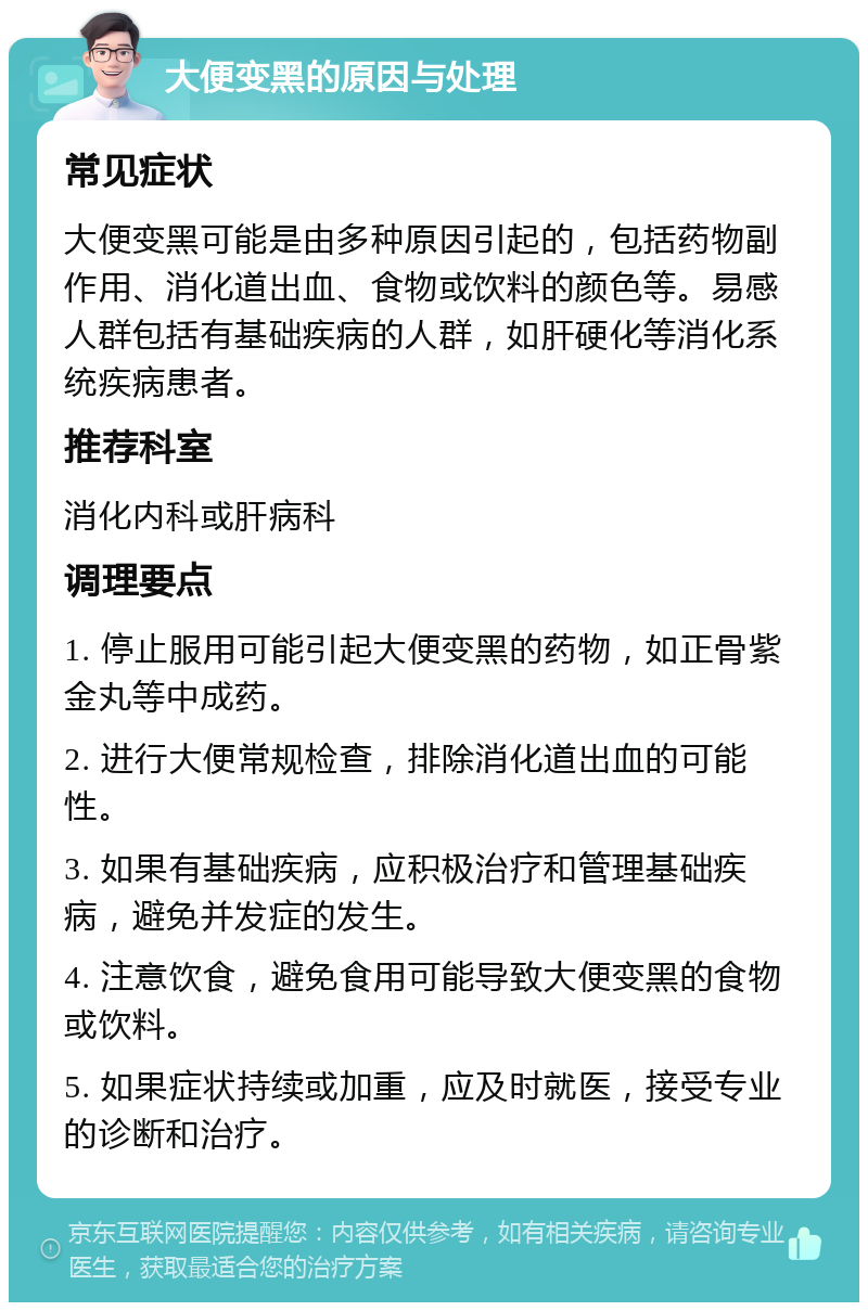 大便变黑的原因与处理 常见症状 大便变黑可能是由多种原因引起的，包括药物副作用、消化道出血、食物或饮料的颜色等。易感人群包括有基础疾病的人群，如肝硬化等消化系统疾病患者。 推荐科室 消化内科或肝病科 调理要点 1. 停止服用可能引起大便变黑的药物，如正骨紫金丸等中成药。 2. 进行大便常规检查，排除消化道出血的可能性。 3. 如果有基础疾病，应积极治疗和管理基础疾病，避免并发症的发生。 4. 注意饮食，避免食用可能导致大便变黑的食物或饮料。 5. 如果症状持续或加重，应及时就医，接受专业的诊断和治疗。