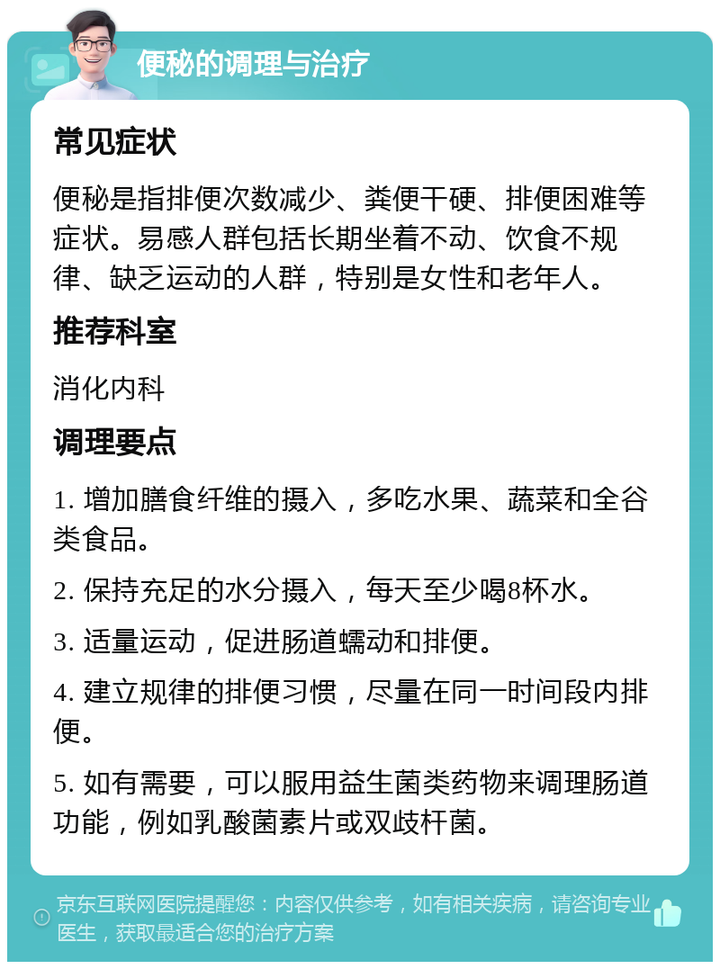 便秘的调理与治疗 常见症状 便秘是指排便次数减少、粪便干硬、排便困难等症状。易感人群包括长期坐着不动、饮食不规律、缺乏运动的人群，特别是女性和老年人。 推荐科室 消化内科 调理要点 1. 增加膳食纤维的摄入，多吃水果、蔬菜和全谷类食品。 2. 保持充足的水分摄入，每天至少喝8杯水。 3. 适量运动，促进肠道蠕动和排便。 4. 建立规律的排便习惯，尽量在同一时间段内排便。 5. 如有需要，可以服用益生菌类药物来调理肠道功能，例如乳酸菌素片或双歧杆菌。