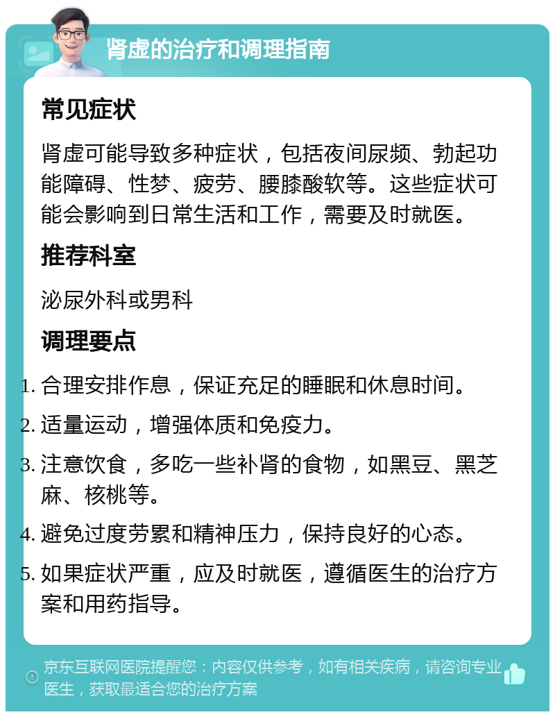 肾虚的治疗和调理指南 常见症状 肾虚可能导致多种症状，包括夜间尿频、勃起功能障碍、性梦、疲劳、腰膝酸软等。这些症状可能会影响到日常生活和工作，需要及时就医。 推荐科室 泌尿外科或男科 调理要点 合理安排作息，保证充足的睡眠和休息时间。 适量运动，增强体质和免疫力。 注意饮食，多吃一些补肾的食物，如黑豆、黑芝麻、核桃等。 避免过度劳累和精神压力，保持良好的心态。 如果症状严重，应及时就医，遵循医生的治疗方案和用药指导。