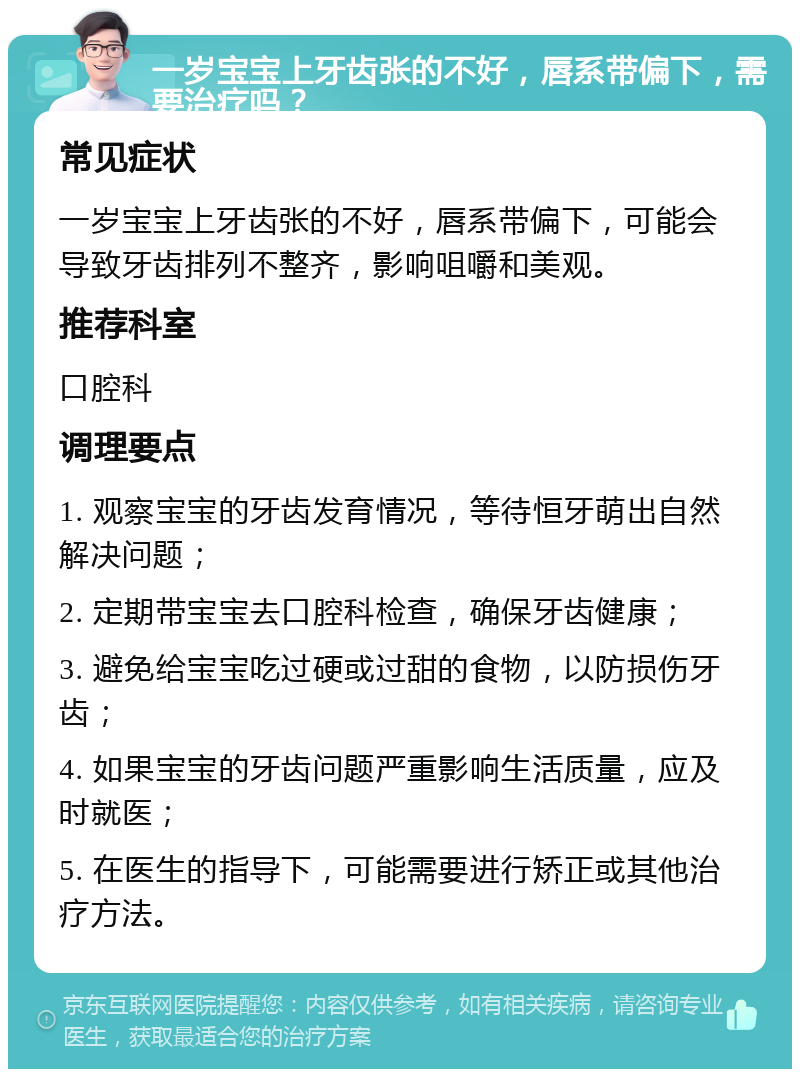 一岁宝宝上牙齿张的不好，唇系带偏下，需要治疗吗？ 常见症状 一岁宝宝上牙齿张的不好，唇系带偏下，可能会导致牙齿排列不整齐，影响咀嚼和美观。 推荐科室 口腔科 调理要点 1. 观察宝宝的牙齿发育情况，等待恒牙萌出自然解决问题； 2. 定期带宝宝去口腔科检查，确保牙齿健康； 3. 避免给宝宝吃过硬或过甜的食物，以防损伤牙齿； 4. 如果宝宝的牙齿问题严重影响生活质量，应及时就医； 5. 在医生的指导下，可能需要进行矫正或其他治疗方法。