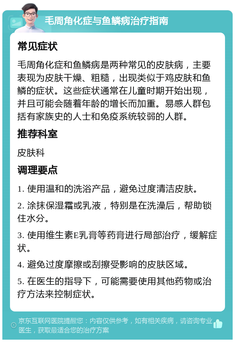 毛周角化症与鱼鳞病治疗指南 常见症状 毛周角化症和鱼鳞病是两种常见的皮肤病，主要表现为皮肤干燥、粗糙，出现类似于鸡皮肤和鱼鳞的症状。这些症状通常在儿童时期开始出现，并且可能会随着年龄的增长而加重。易感人群包括有家族史的人士和免疫系统较弱的人群。 推荐科室 皮肤科 调理要点 1. 使用温和的洗浴产品，避免过度清洁皮肤。 2. 涂抹保湿霜或乳液，特别是在洗澡后，帮助锁住水分。 3. 使用维生素E乳膏等药膏进行局部治疗，缓解症状。 4. 避免过度摩擦或刮擦受影响的皮肤区域。 5. 在医生的指导下，可能需要使用其他药物或治疗方法来控制症状。