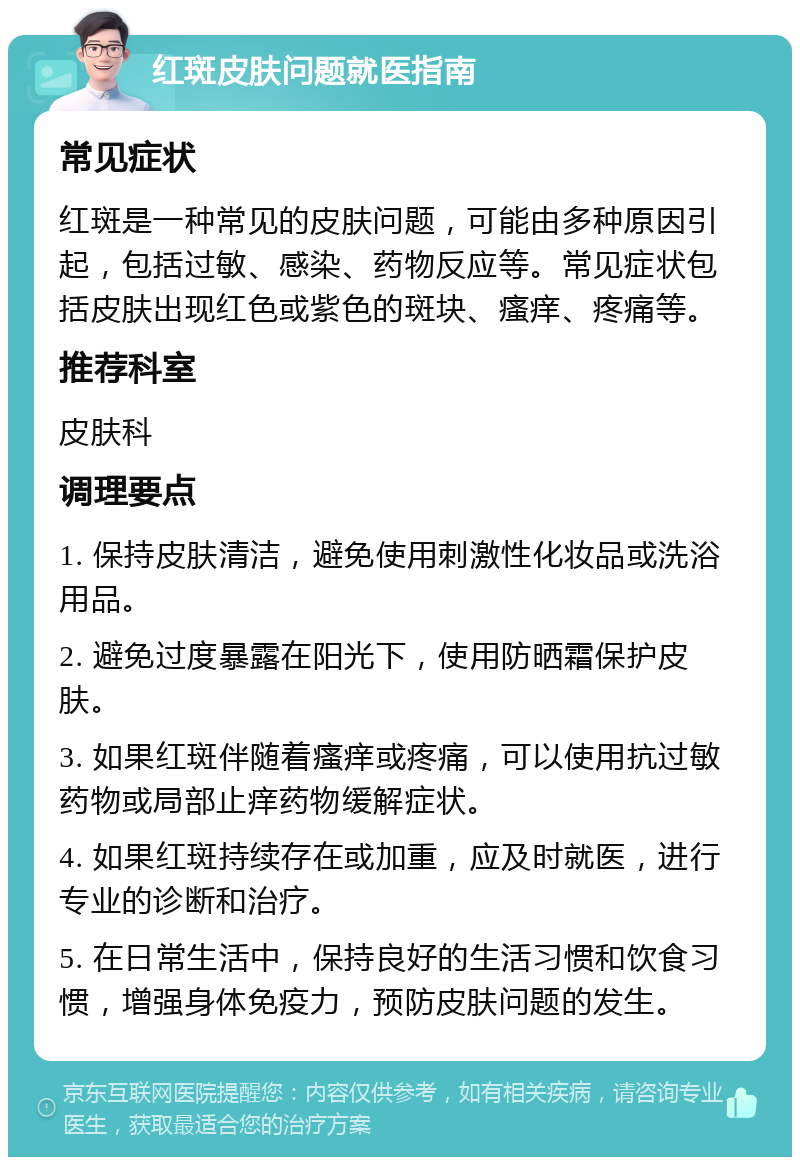 红斑皮肤问题就医指南 常见症状 红斑是一种常见的皮肤问题，可能由多种原因引起，包括过敏、感染、药物反应等。常见症状包括皮肤出现红色或紫色的斑块、瘙痒、疼痛等。 推荐科室 皮肤科 调理要点 1. 保持皮肤清洁，避免使用刺激性化妆品或洗浴用品。 2. 避免过度暴露在阳光下，使用防晒霜保护皮肤。 3. 如果红斑伴随着瘙痒或疼痛，可以使用抗过敏药物或局部止痒药物缓解症状。 4. 如果红斑持续存在或加重，应及时就医，进行专业的诊断和治疗。 5. 在日常生活中，保持良好的生活习惯和饮食习惯，增强身体免疫力，预防皮肤问题的发生。