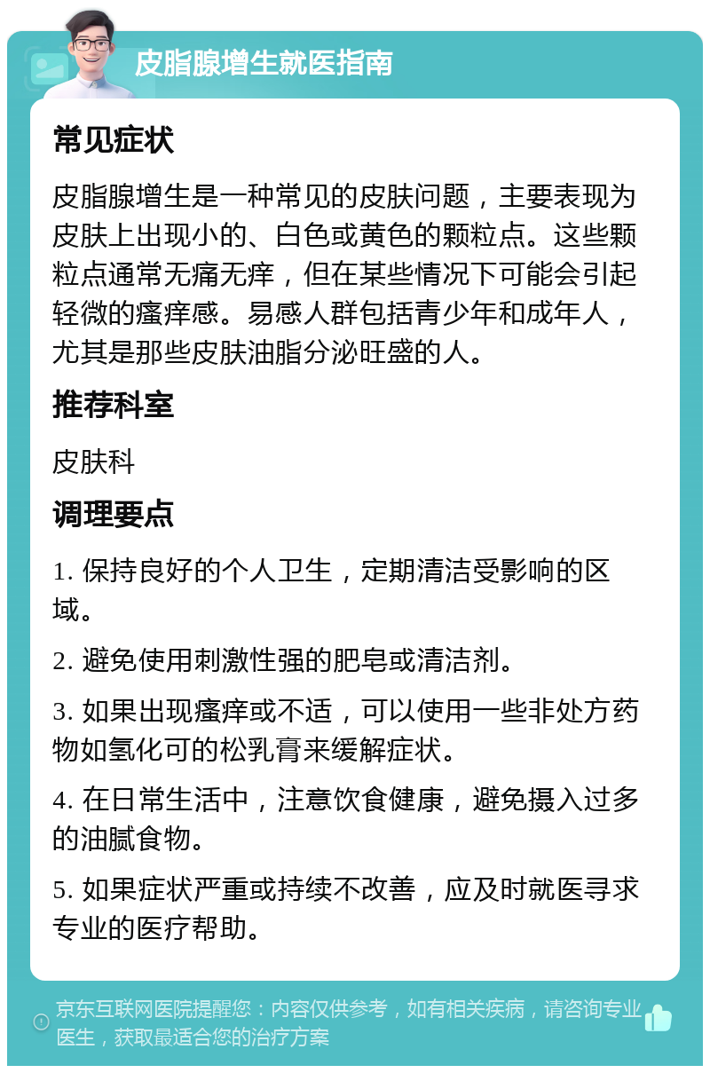 皮脂腺增生就医指南 常见症状 皮脂腺增生是一种常见的皮肤问题，主要表现为皮肤上出现小的、白色或黄色的颗粒点。这些颗粒点通常无痛无痒，但在某些情况下可能会引起轻微的瘙痒感。易感人群包括青少年和成年人，尤其是那些皮肤油脂分泌旺盛的人。 推荐科室 皮肤科 调理要点 1. 保持良好的个人卫生，定期清洁受影响的区域。 2. 避免使用刺激性强的肥皂或清洁剂。 3. 如果出现瘙痒或不适，可以使用一些非处方药物如氢化可的松乳膏来缓解症状。 4. 在日常生活中，注意饮食健康，避免摄入过多的油腻食物。 5. 如果症状严重或持续不改善，应及时就医寻求专业的医疗帮助。