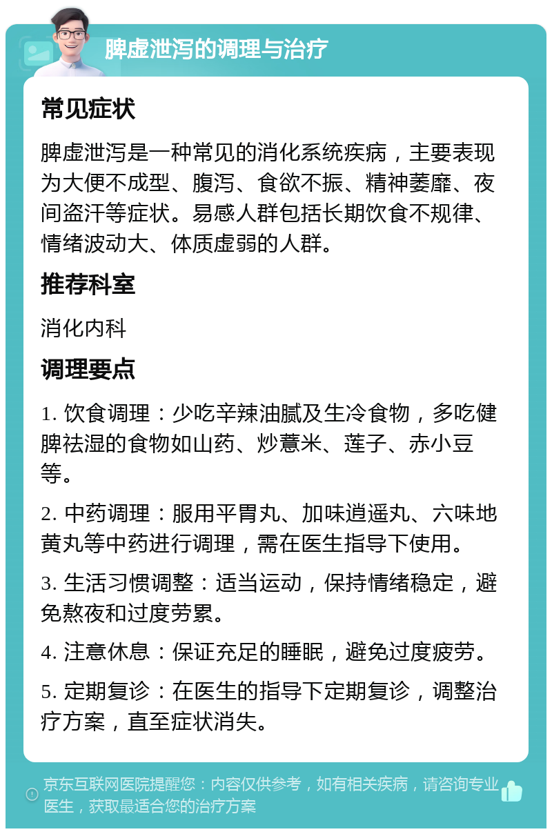 脾虚泄泻的调理与治疗 常见症状 脾虚泄泻是一种常见的消化系统疾病，主要表现为大便不成型、腹泻、食欲不振、精神萎靡、夜间盗汗等症状。易感人群包括长期饮食不规律、情绪波动大、体质虚弱的人群。 推荐科室 消化内科 调理要点 1. 饮食调理：少吃辛辣油腻及生冷食物，多吃健脾祛湿的食物如山药、炒薏米、莲子、赤小豆等。 2. 中药调理：服用平胃丸、加味逍遥丸、六味地黄丸等中药进行调理，需在医生指导下使用。 3. 生活习惯调整：适当运动，保持情绪稳定，避免熬夜和过度劳累。 4. 注意休息：保证充足的睡眠，避免过度疲劳。 5. 定期复诊：在医生的指导下定期复诊，调整治疗方案，直至症状消失。