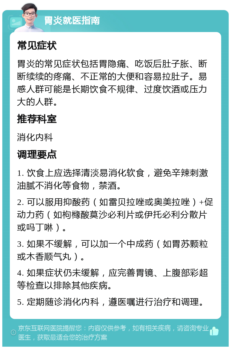 胃炎就医指南 常见症状 胃炎的常见症状包括胃隐痛、吃饭后肚子胀、断断续续的疼痛、不正常的大便和容易拉肚子。易感人群可能是长期饮食不规律、过度饮酒或压力大的人群。 推荐科室 消化内科 调理要点 1. 饮食上应选择清淡易消化软食，避免辛辣刺激油腻不消化等食物，禁酒。 2. 可以服用抑酸药（如雷贝拉唑或奥美拉唑）+促动力药（如枸橼酸莫沙必利片或伊托必利分散片或吗丁啉）。 3. 如果不缓解，可以加一个中成药（如胃苏颗粒或木香顺气丸）。 4. 如果症状仍未缓解，应完善胃镜、上腹部彩超等检查以排除其他疾病。 5. 定期随诊消化内科，遵医嘱进行治疗和调理。