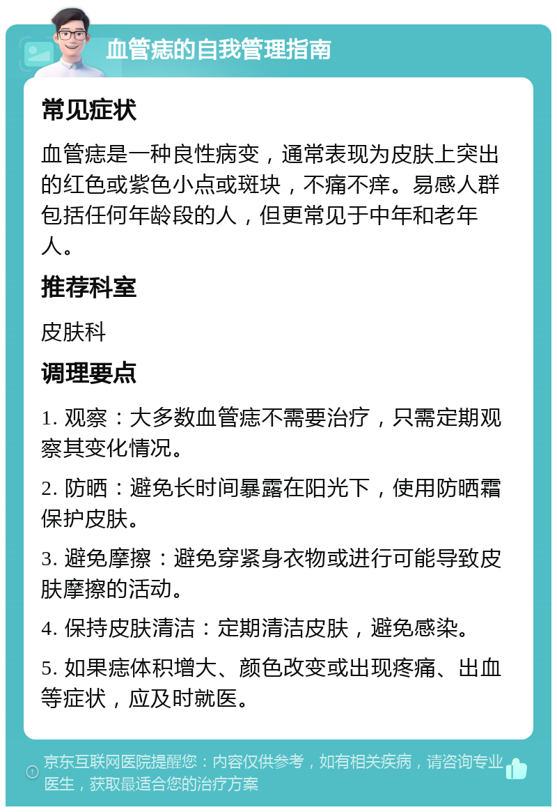 血管痣的自我管理指南 常见症状 血管痣是一种良性病变，通常表现为皮肤上突出的红色或紫色小点或斑块，不痛不痒。易感人群包括任何年龄段的人，但更常见于中年和老年人。 推荐科室 皮肤科 调理要点 1. 观察：大多数血管痣不需要治疗，只需定期观察其变化情况。 2. 防晒：避免长时间暴露在阳光下，使用防晒霜保护皮肤。 3. 避免摩擦：避免穿紧身衣物或进行可能导致皮肤摩擦的活动。 4. 保持皮肤清洁：定期清洁皮肤，避免感染。 5. 如果痣体积增大、颜色改变或出现疼痛、出血等症状，应及时就医。