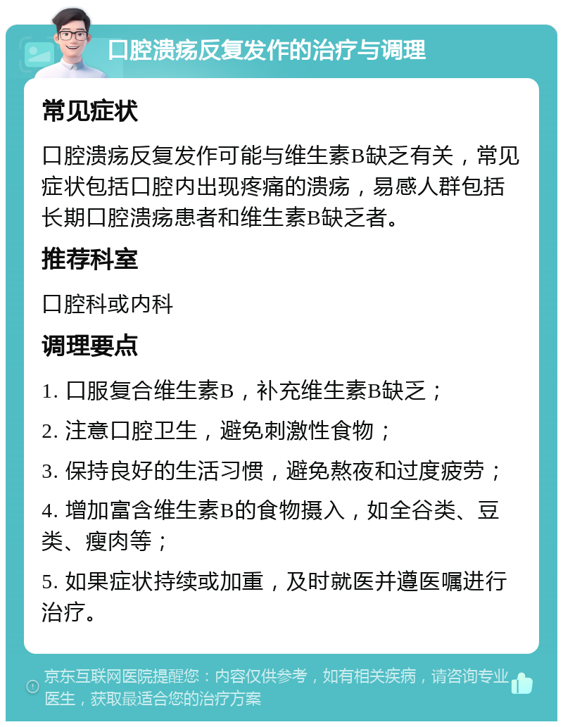 口腔溃疡反复发作的治疗与调理 常见症状 口腔溃疡反复发作可能与维生素B缺乏有关，常见症状包括口腔内出现疼痛的溃疡，易感人群包括长期口腔溃疡患者和维生素B缺乏者。 推荐科室 口腔科或内科 调理要点 1. 口服复合维生素B，补充维生素B缺乏； 2. 注意口腔卫生，避免刺激性食物； 3. 保持良好的生活习惯，避免熬夜和过度疲劳； 4. 增加富含维生素B的食物摄入，如全谷类、豆类、瘦肉等； 5. 如果症状持续或加重，及时就医并遵医嘱进行治疗。