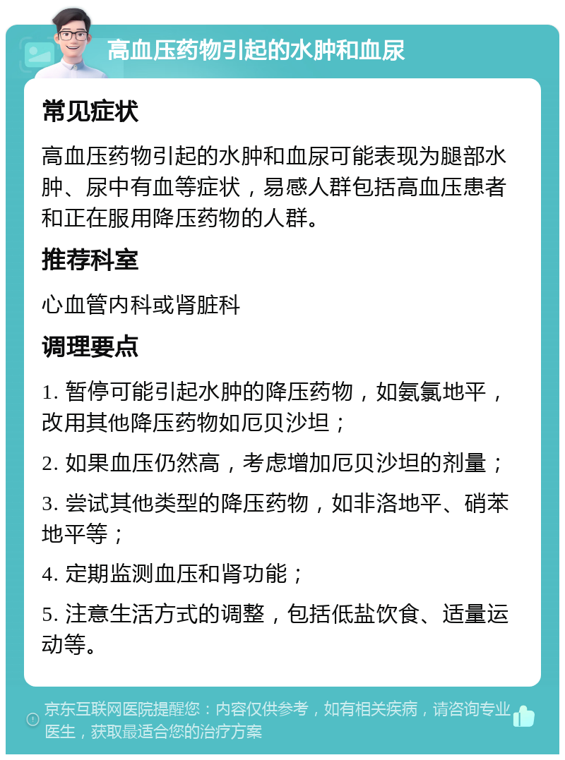 高血压药物引起的水肿和血尿 常见症状 高血压药物引起的水肿和血尿可能表现为腿部水肿、尿中有血等症状，易感人群包括高血压患者和正在服用降压药物的人群。 推荐科室 心血管内科或肾脏科 调理要点 1. 暂停可能引起水肿的降压药物，如氨氯地平，改用其他降压药物如厄贝沙坦； 2. 如果血压仍然高，考虑增加厄贝沙坦的剂量； 3. 尝试其他类型的降压药物，如非洛地平、硝苯地平等； 4. 定期监测血压和肾功能； 5. 注意生活方式的调整，包括低盐饮食、适量运动等。