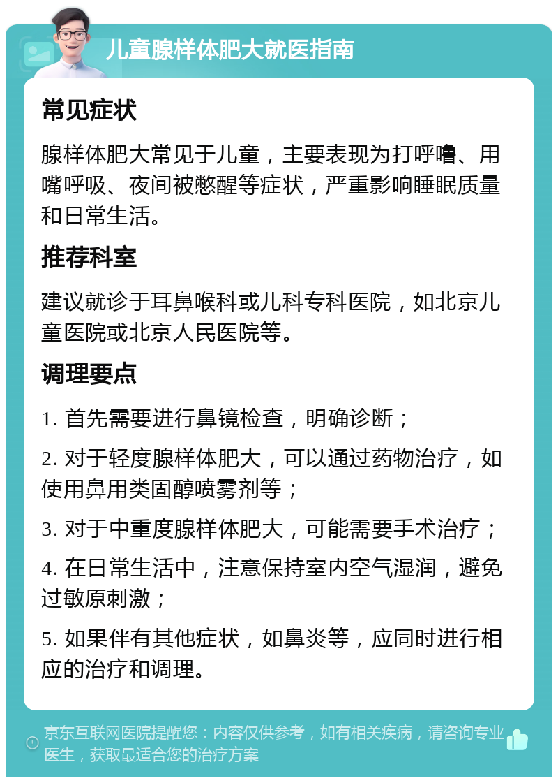 儿童腺样体肥大就医指南 常见症状 腺样体肥大常见于儿童，主要表现为打呼噜、用嘴呼吸、夜间被憋醒等症状，严重影响睡眠质量和日常生活。 推荐科室 建议就诊于耳鼻喉科或儿科专科医院，如北京儿童医院或北京人民医院等。 调理要点 1. 首先需要进行鼻镜检查，明确诊断； 2. 对于轻度腺样体肥大，可以通过药物治疗，如使用鼻用类固醇喷雾剂等； 3. 对于中重度腺样体肥大，可能需要手术治疗； 4. 在日常生活中，注意保持室内空气湿润，避免过敏原刺激； 5. 如果伴有其他症状，如鼻炎等，应同时进行相应的治疗和调理。