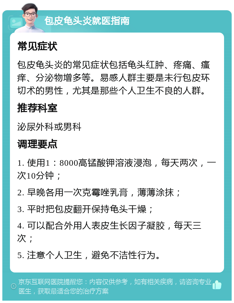 包皮龟头炎就医指南 常见症状 包皮龟头炎的常见症状包括龟头红肿、疼痛、瘙痒、分泌物增多等。易感人群主要是未行包皮环切术的男性，尤其是那些个人卫生不良的人群。 推荐科室 泌尿外科或男科 调理要点 1. 使用1：8000高锰酸钾溶液浸泡，每天两次，一次10分钟； 2. 早晚各用一次克霉唑乳膏，薄薄涂抹； 3. 平时把包皮翻开保持龟头干燥； 4. 可以配合外用人表皮生长因子凝胶，每天三次； 5. 注意个人卫生，避免不洁性行为。