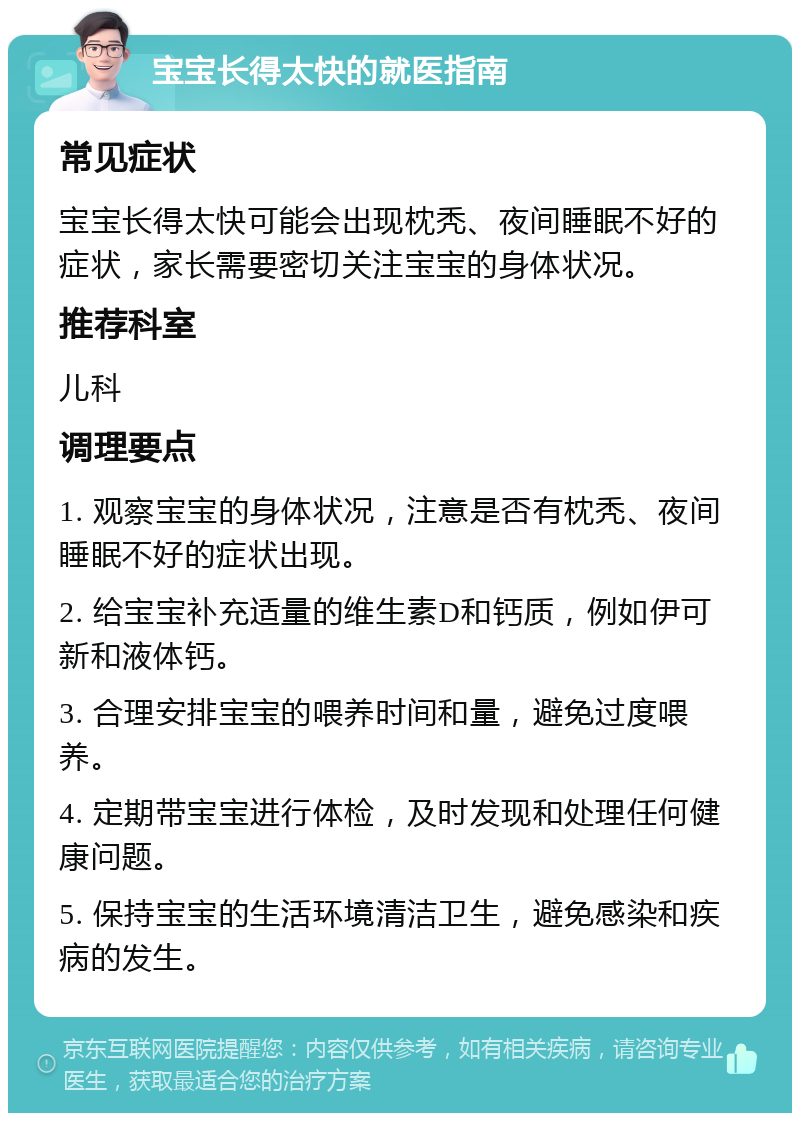 宝宝长得太快的就医指南 常见症状 宝宝长得太快可能会出现枕秃、夜间睡眠不好的症状，家长需要密切关注宝宝的身体状况。 推荐科室 儿科 调理要点 1. 观察宝宝的身体状况，注意是否有枕秃、夜间睡眠不好的症状出现。 2. 给宝宝补充适量的维生素D和钙质，例如伊可新和液体钙。 3. 合理安排宝宝的喂养时间和量，避免过度喂养。 4. 定期带宝宝进行体检，及时发现和处理任何健康问题。 5. 保持宝宝的生活环境清洁卫生，避免感染和疾病的发生。