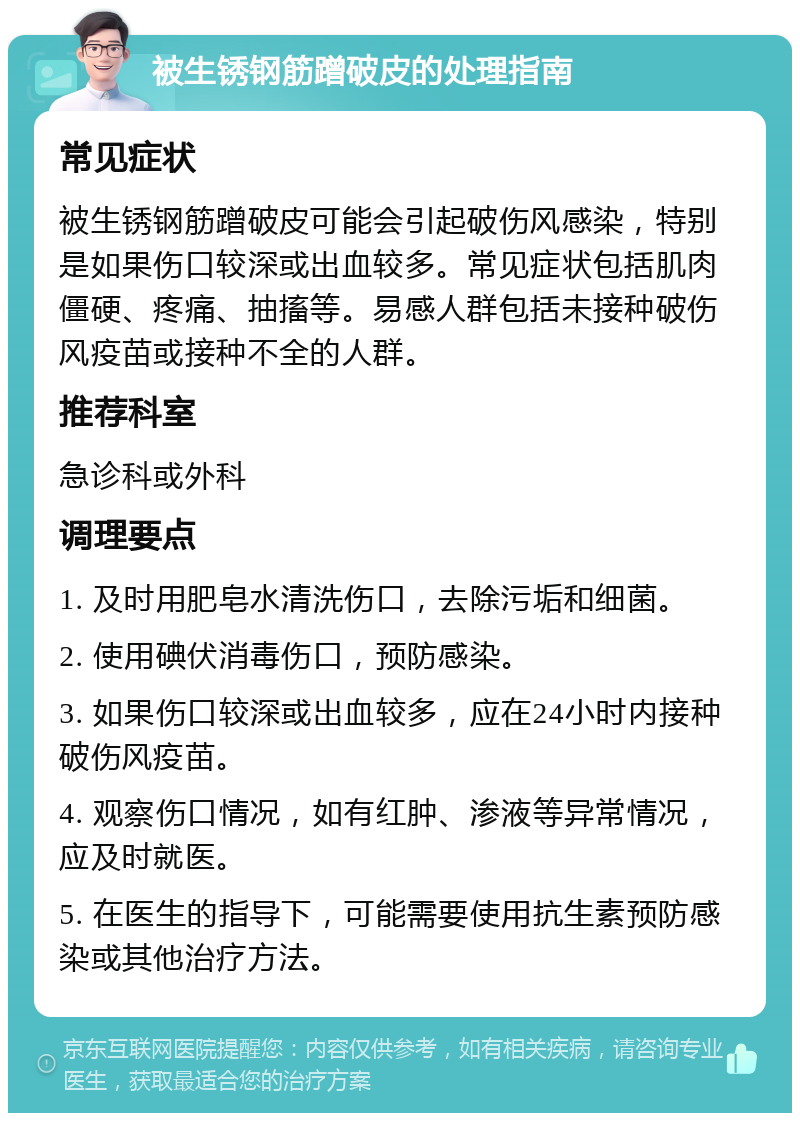 被生锈钢筋蹭破皮的处理指南 常见症状 被生锈钢筋蹭破皮可能会引起破伤风感染，特别是如果伤口较深或出血较多。常见症状包括肌肉僵硬、疼痛、抽搐等。易感人群包括未接种破伤风疫苗或接种不全的人群。 推荐科室 急诊科或外科 调理要点 1. 及时用肥皂水清洗伤口，去除污垢和细菌。 2. 使用碘伏消毒伤口，预防感染。 3. 如果伤口较深或出血较多，应在24小时内接种破伤风疫苗。 4. 观察伤口情况，如有红肿、渗液等异常情况，应及时就医。 5. 在医生的指导下，可能需要使用抗生素预防感染或其他治疗方法。