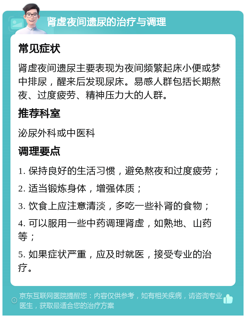 肾虚夜间遗尿的治疗与调理 常见症状 肾虚夜间遗尿主要表现为夜间频繁起床小便或梦中排尿，醒来后发现尿床。易感人群包括长期熬夜、过度疲劳、精神压力大的人群。 推荐科室 泌尿外科或中医科 调理要点 1. 保持良好的生活习惯，避免熬夜和过度疲劳； 2. 适当锻炼身体，增强体质； 3. 饮食上应注意清淡，多吃一些补肾的食物； 4. 可以服用一些中药调理肾虚，如熟地、山药等； 5. 如果症状严重，应及时就医，接受专业的治疗。