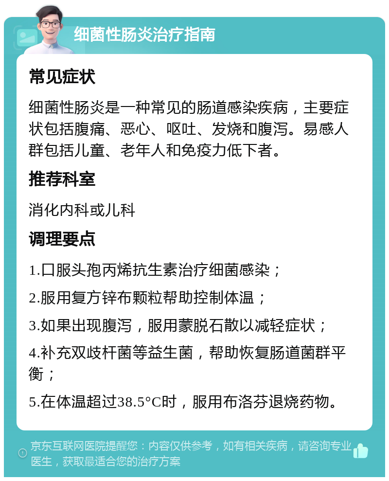 细菌性肠炎治疗指南 常见症状 细菌性肠炎是一种常见的肠道感染疾病，主要症状包括腹痛、恶心、呕吐、发烧和腹泻。易感人群包括儿童、老年人和免疫力低下者。 推荐科室 消化内科或儿科 调理要点 1.口服头孢丙烯抗生素治疗细菌感染； 2.服用复方锌布颗粒帮助控制体温； 3.如果出现腹泻，服用蒙脱石散以减轻症状； 4.补充双歧杆菌等益生菌，帮助恢复肠道菌群平衡； 5.在体温超过38.5°C时，服用布洛芬退烧药物。