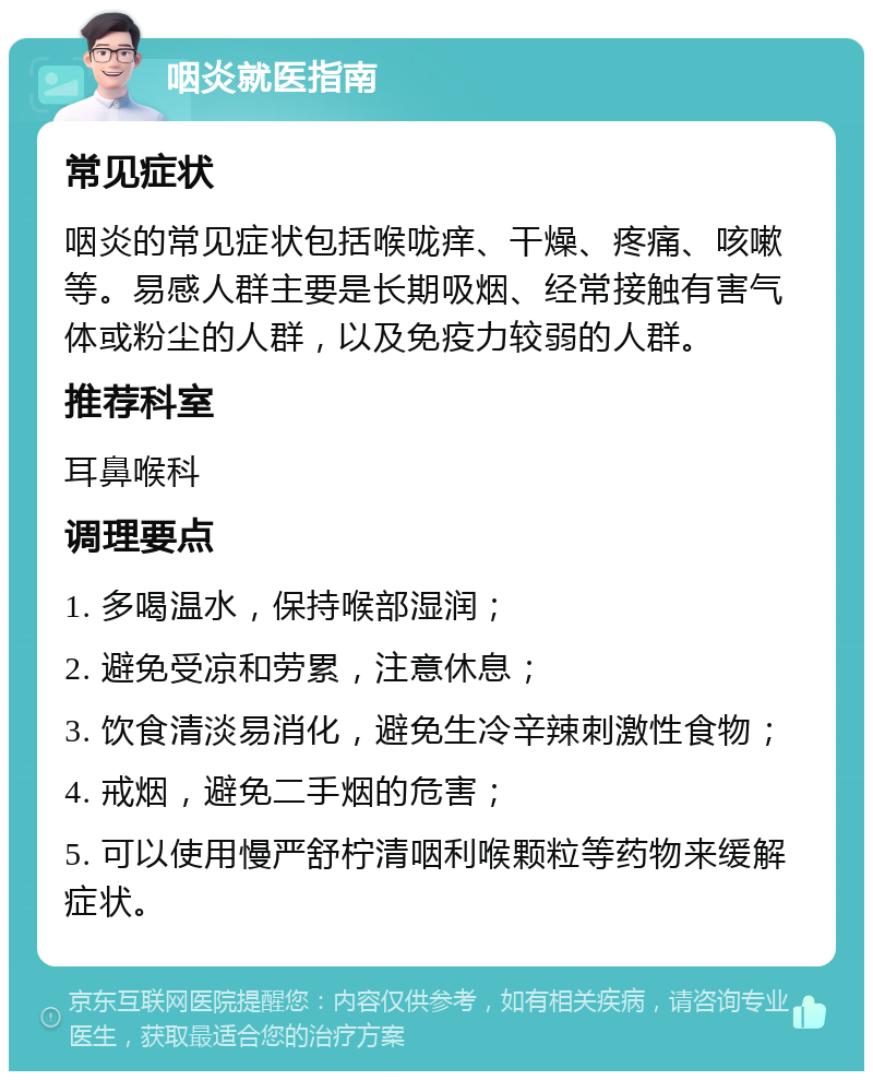 咽炎就医指南 常见症状 咽炎的常见症状包括喉咙痒、干燥、疼痛、咳嗽等。易感人群主要是长期吸烟、经常接触有害气体或粉尘的人群，以及免疫力较弱的人群。 推荐科室 耳鼻喉科 调理要点 1. 多喝温水，保持喉部湿润； 2. 避免受凉和劳累，注意休息； 3. 饮食清淡易消化，避免生冷辛辣刺激性食物； 4. 戒烟，避免二手烟的危害； 5. 可以使用慢严舒柠清咽利喉颗粒等药物来缓解症状。