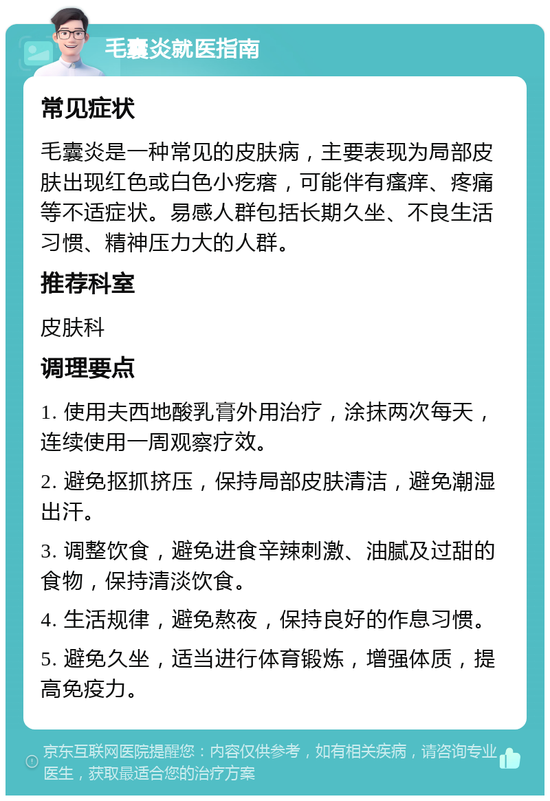 毛囊炎就医指南 常见症状 毛囊炎是一种常见的皮肤病，主要表现为局部皮肤出现红色或白色小疙瘩，可能伴有瘙痒、疼痛等不适症状。易感人群包括长期久坐、不良生活习惯、精神压力大的人群。 推荐科室 皮肤科 调理要点 1. 使用夫西地酸乳膏外用治疗，涂抹两次每天，连续使用一周观察疗效。 2. 避免抠抓挤压，保持局部皮肤清洁，避免潮湿出汗。 3. 调整饮食，避免进食辛辣刺激、油腻及过甜的食物，保持清淡饮食。 4. 生活规律，避免熬夜，保持良好的作息习惯。 5. 避免久坐，适当进行体育锻炼，增强体质，提高免疫力。