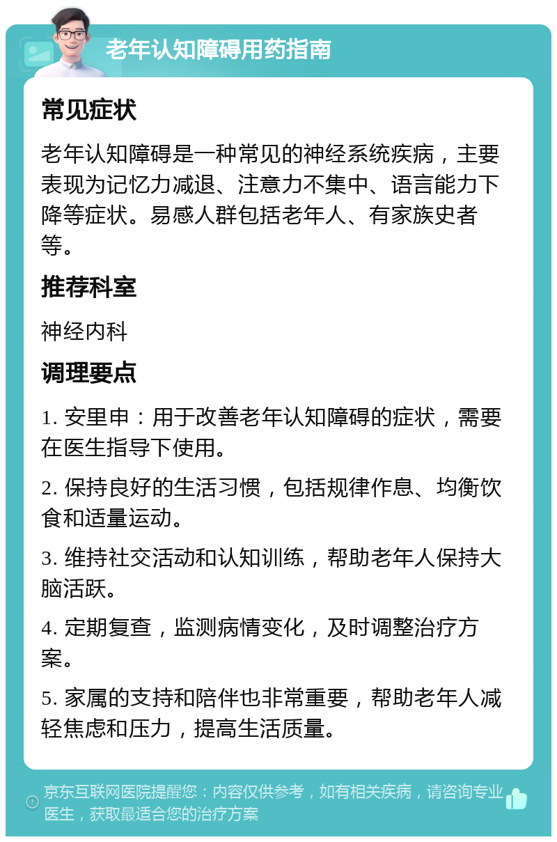 老年认知障碍用药指南 常见症状 老年认知障碍是一种常见的神经系统疾病，主要表现为记忆力减退、注意力不集中、语言能力下降等症状。易感人群包括老年人、有家族史者等。 推荐科室 神经内科 调理要点 1. 安里申：用于改善老年认知障碍的症状，需要在医生指导下使用。 2. 保持良好的生活习惯，包括规律作息、均衡饮食和适量运动。 3. 维持社交活动和认知训练，帮助老年人保持大脑活跃。 4. 定期复查，监测病情变化，及时调整治疗方案。 5. 家属的支持和陪伴也非常重要，帮助老年人减轻焦虑和压力，提高生活质量。