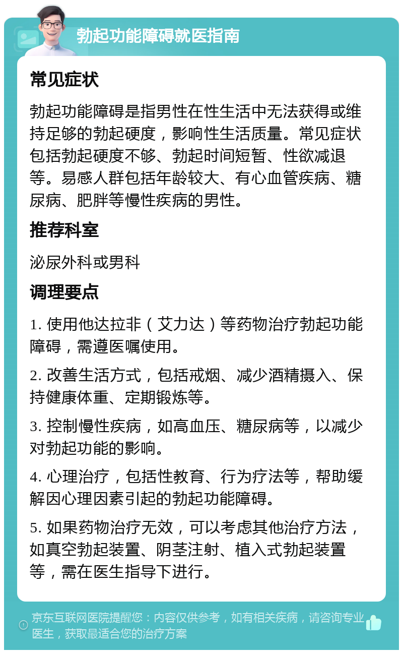 勃起功能障碍就医指南 常见症状 勃起功能障碍是指男性在性生活中无法获得或维持足够的勃起硬度，影响性生活质量。常见症状包括勃起硬度不够、勃起时间短暂、性欲减退等。易感人群包括年龄较大、有心血管疾病、糖尿病、肥胖等慢性疾病的男性。 推荐科室 泌尿外科或男科 调理要点 1. 使用他达拉非（艾力达）等药物治疗勃起功能障碍，需遵医嘱使用。 2. 改善生活方式，包括戒烟、减少酒精摄入、保持健康体重、定期锻炼等。 3. 控制慢性疾病，如高血压、糖尿病等，以减少对勃起功能的影响。 4. 心理治疗，包括性教育、行为疗法等，帮助缓解因心理因素引起的勃起功能障碍。 5. 如果药物治疗无效，可以考虑其他治疗方法，如真空勃起装置、阴茎注射、植入式勃起装置等，需在医生指导下进行。