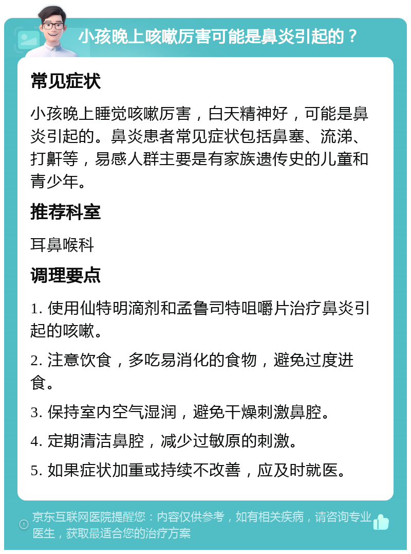 小孩晚上咳嗽厉害可能是鼻炎引起的？ 常见症状 小孩晚上睡觉咳嗽厉害，白天精神好，可能是鼻炎引起的。鼻炎患者常见症状包括鼻塞、流涕、打鼾等，易感人群主要是有家族遗传史的儿童和青少年。 推荐科室 耳鼻喉科 调理要点 1. 使用仙特明滴剂和孟鲁司特咀嚼片治疗鼻炎引起的咳嗽。 2. 注意饮食，多吃易消化的食物，避免过度进食。 3. 保持室内空气湿润，避免干燥刺激鼻腔。 4. 定期清洁鼻腔，减少过敏原的刺激。 5. 如果症状加重或持续不改善，应及时就医。