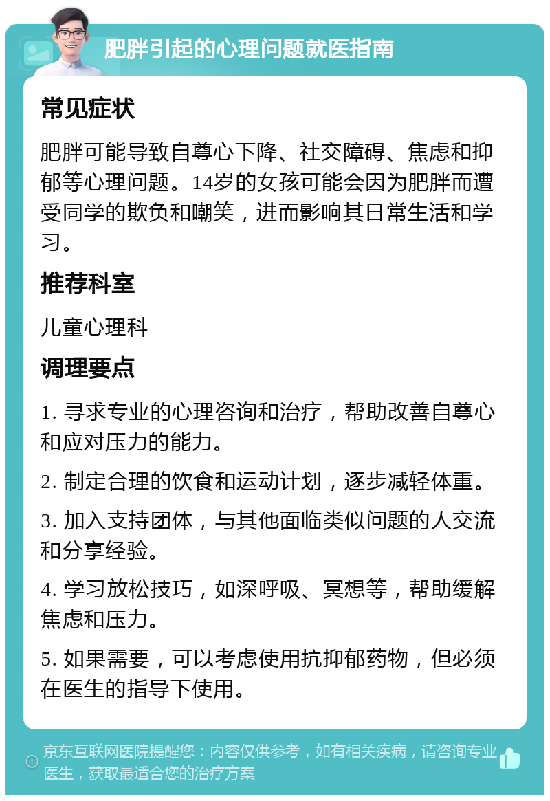 肥胖引起的心理问题就医指南 常见症状 肥胖可能导致自尊心下降、社交障碍、焦虑和抑郁等心理问题。14岁的女孩可能会因为肥胖而遭受同学的欺负和嘲笑，进而影响其日常生活和学习。 推荐科室 儿童心理科 调理要点 1. 寻求专业的心理咨询和治疗，帮助改善自尊心和应对压力的能力。 2. 制定合理的饮食和运动计划，逐步减轻体重。 3. 加入支持团体，与其他面临类似问题的人交流和分享经验。 4. 学习放松技巧，如深呼吸、冥想等，帮助缓解焦虑和压力。 5. 如果需要，可以考虑使用抗抑郁药物，但必须在医生的指导下使用。