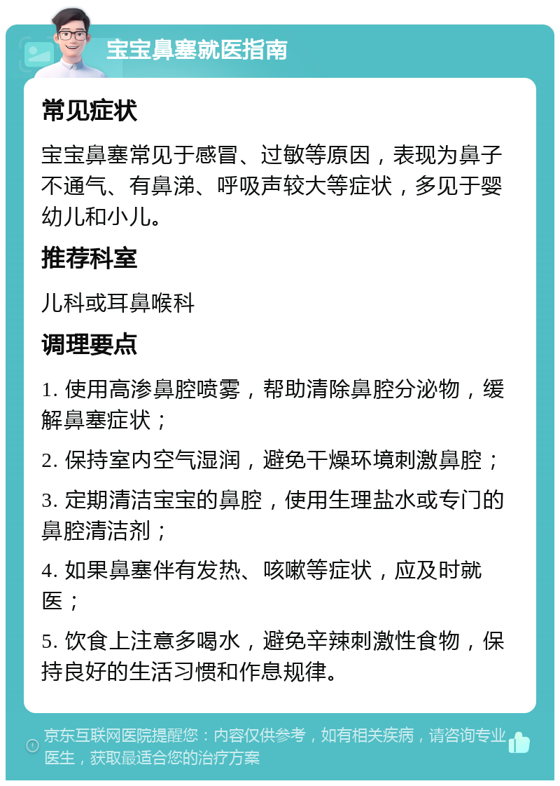 宝宝鼻塞就医指南 常见症状 宝宝鼻塞常见于感冒、过敏等原因，表现为鼻子不通气、有鼻涕、呼吸声较大等症状，多见于婴幼儿和小儿。 推荐科室 儿科或耳鼻喉科 调理要点 1. 使用高渗鼻腔喷雾，帮助清除鼻腔分泌物，缓解鼻塞症状； 2. 保持室内空气湿润，避免干燥环境刺激鼻腔； 3. 定期清洁宝宝的鼻腔，使用生理盐水或专门的鼻腔清洁剂； 4. 如果鼻塞伴有发热、咳嗽等症状，应及时就医； 5. 饮食上注意多喝水，避免辛辣刺激性食物，保持良好的生活习惯和作息规律。