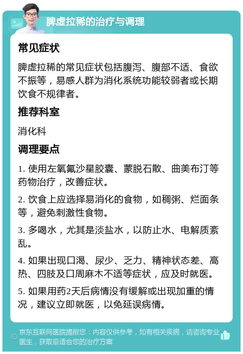 脾虚拉稀的治疗与调理 常见症状 脾虚拉稀的常见症状包括腹泻、腹部不适、食欲不振等，易感人群为消化系统功能较弱者或长期饮食不规律者。 推荐科室 消化科 调理要点 1. 使用左氧氟沙星胶囊、蒙脱石散、曲美布汀等药物治疗，改善症状。 2. 饮食上应选择易消化的食物，如稠粥、烂面条等，避免刺激性食物。 3. 多喝水，尤其是淡盐水，以防止水、电解质紊乱。 4. 如果出现口渴、尿少、乏力、精神状态差、高热、四肢及口周麻木不适等症状，应及时就医。 5. 如果用药2天后病情没有缓解或出现加重的情况，建议立即就医，以免延误病情。