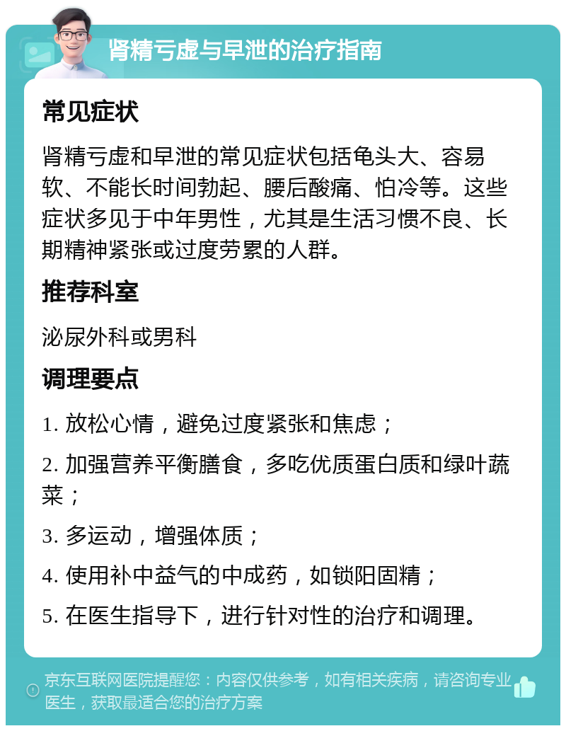 肾精亏虚与早泄的治疗指南 常见症状 肾精亏虚和早泄的常见症状包括龟头大、容易软、不能长时间勃起、腰后酸痛、怕冷等。这些症状多见于中年男性，尤其是生活习惯不良、长期精神紧张或过度劳累的人群。 推荐科室 泌尿外科或男科 调理要点 1. 放松心情，避免过度紧张和焦虑； 2. 加强营养平衡膳食，多吃优质蛋白质和绿叶蔬菜； 3. 多运动，增强体质； 4. 使用补中益气的中成药，如锁阳固精； 5. 在医生指导下，进行针对性的治疗和调理。