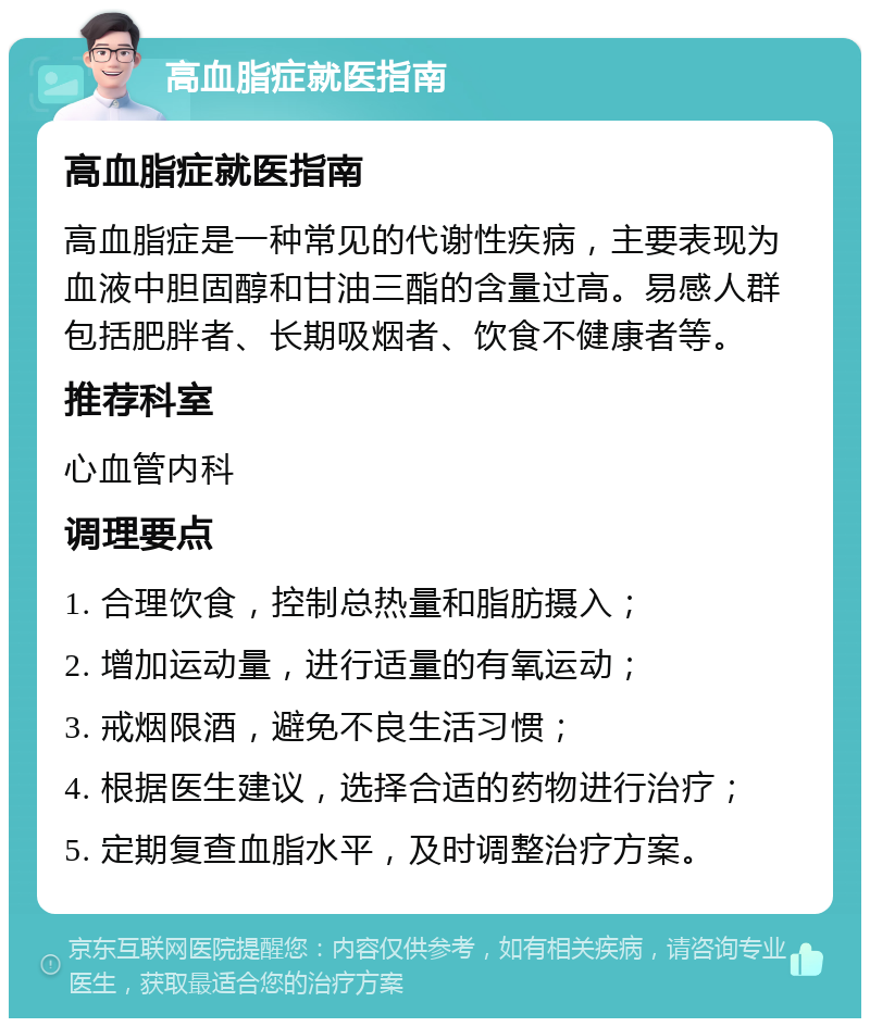 高血脂症就医指南 高血脂症就医指南 高血脂症是一种常见的代谢性疾病，主要表现为血液中胆固醇和甘油三酯的含量过高。易感人群包括肥胖者、长期吸烟者、饮食不健康者等。 推荐科室 心血管内科 调理要点 1. 合理饮食，控制总热量和脂肪摄入； 2. 增加运动量，进行适量的有氧运动； 3. 戒烟限酒，避免不良生活习惯； 4. 根据医生建议，选择合适的药物进行治疗； 5. 定期复查血脂水平，及时调整治疗方案。