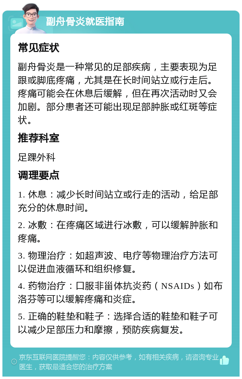 副舟骨炎就医指南 常见症状 副舟骨炎是一种常见的足部疾病，主要表现为足跟或脚底疼痛，尤其是在长时间站立或行走后。疼痛可能会在休息后缓解，但在再次活动时又会加剧。部分患者还可能出现足部肿胀或红斑等症状。 推荐科室 足踝外科 调理要点 1. 休息：减少长时间站立或行走的活动，给足部充分的休息时间。 2. 冰敷：在疼痛区域进行冰敷，可以缓解肿胀和疼痛。 3. 物理治疗：如超声波、电疗等物理治疗方法可以促进血液循环和组织修复。 4. 药物治疗：口服非甾体抗炎药（NSAIDs）如布洛芬等可以缓解疼痛和炎症。 5. 正确的鞋垫和鞋子：选择合适的鞋垫和鞋子可以减少足部压力和摩擦，预防疾病复发。