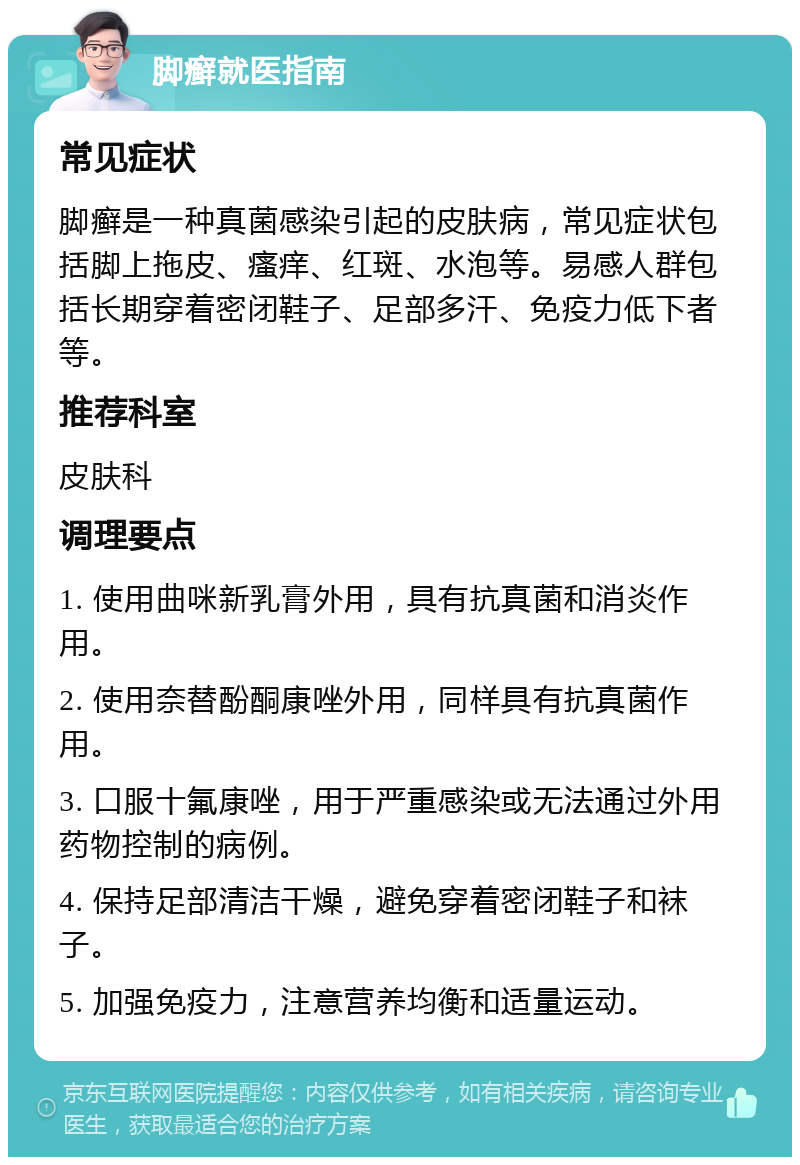 脚癣就医指南 常见症状 脚癣是一种真菌感染引起的皮肤病，常见症状包括脚上拖皮、瘙痒、红斑、水泡等。易感人群包括长期穿着密闭鞋子、足部多汗、免疫力低下者等。 推荐科室 皮肤科 调理要点 1. 使用曲咪新乳膏外用，具有抗真菌和消炎作用。 2. 使用奈替酚酮康唑外用，同样具有抗真菌作用。 3. 口服十氟康唑，用于严重感染或无法通过外用药物控制的病例。 4. 保持足部清洁干燥，避免穿着密闭鞋子和袜子。 5. 加强免疫力，注意营养均衡和适量运动。