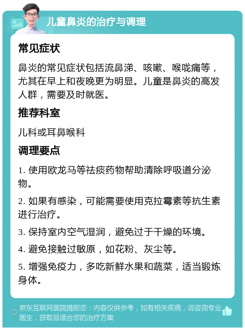 儿童鼻炎的治疗与调理 常见症状 鼻炎的常见症状包括流鼻涕、咳嗽、喉咙痛等，尤其在早上和夜晚更为明显。儿童是鼻炎的高发人群，需要及时就医。 推荐科室 儿科或耳鼻喉科 调理要点 1. 使用欧龙马等祛痰药物帮助清除呼吸道分泌物。 2. 如果有感染，可能需要使用克拉霉素等抗生素进行治疗。 3. 保持室内空气湿润，避免过于干燥的环境。 4. 避免接触过敏原，如花粉、灰尘等。 5. 增强免疫力，多吃新鲜水果和蔬菜，适当锻炼身体。