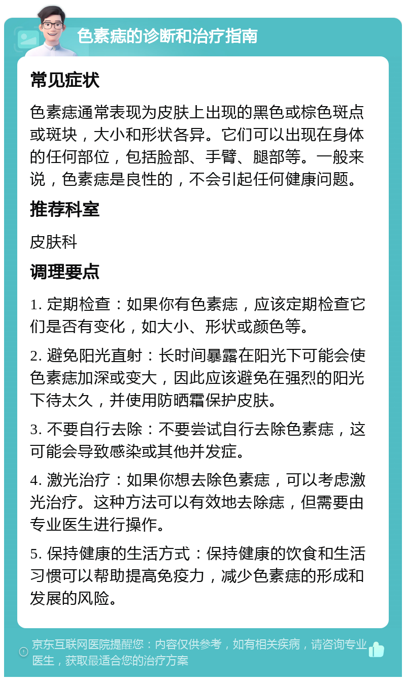 色素痣的诊断和治疗指南 常见症状 色素痣通常表现为皮肤上出现的黑色或棕色斑点或斑块，大小和形状各异。它们可以出现在身体的任何部位，包括脸部、手臂、腿部等。一般来说，色素痣是良性的，不会引起任何健康问题。 推荐科室 皮肤科 调理要点 1. 定期检查：如果你有色素痣，应该定期检查它们是否有变化，如大小、形状或颜色等。 2. 避免阳光直射：长时间暴露在阳光下可能会使色素痣加深或变大，因此应该避免在强烈的阳光下待太久，并使用防晒霜保护皮肤。 3. 不要自行去除：不要尝试自行去除色素痣，这可能会导致感染或其他并发症。 4. 激光治疗：如果你想去除色素痣，可以考虑激光治疗。这种方法可以有效地去除痣，但需要由专业医生进行操作。 5. 保持健康的生活方式：保持健康的饮食和生活习惯可以帮助提高免疫力，减少色素痣的形成和发展的风险。