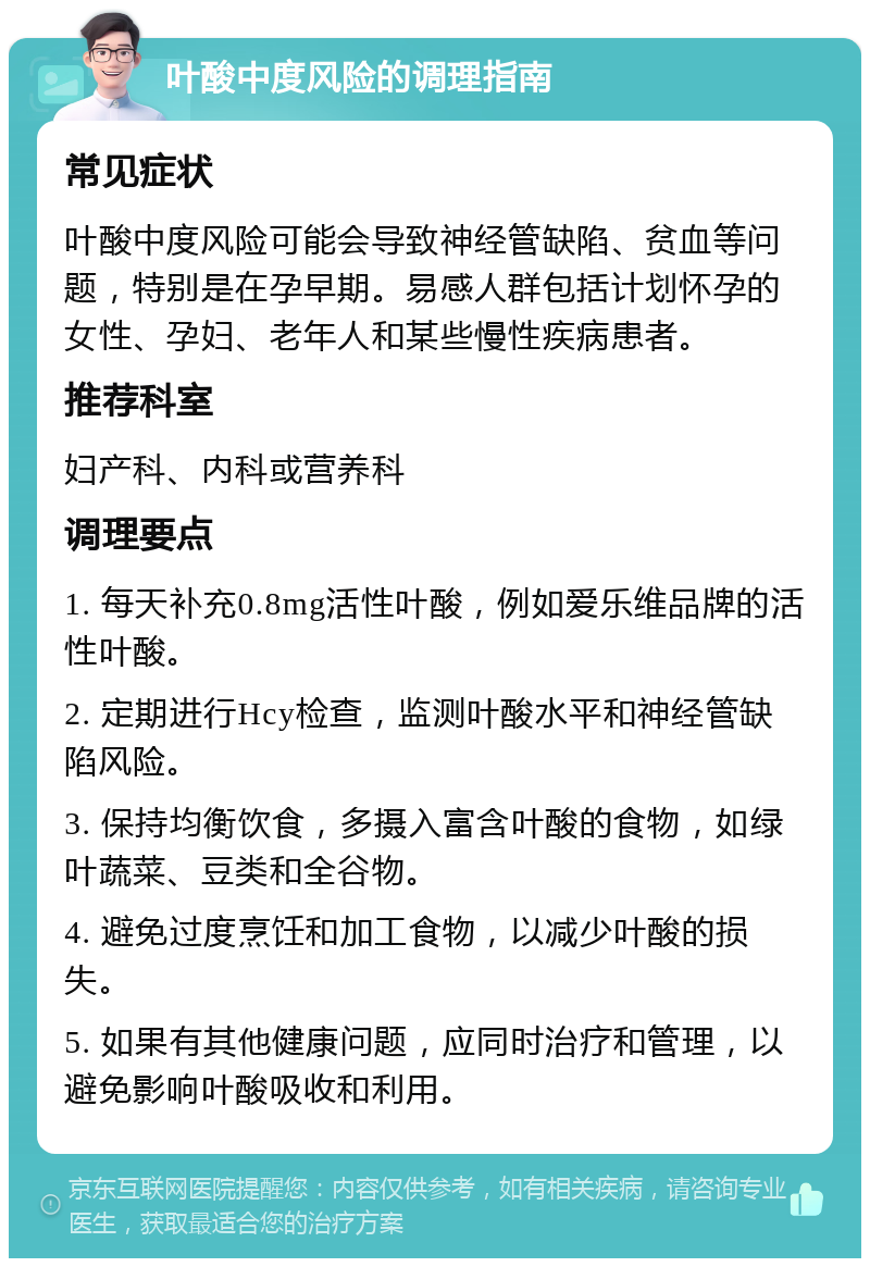 叶酸中度风险的调理指南 常见症状 叶酸中度风险可能会导致神经管缺陷、贫血等问题，特别是在孕早期。易感人群包括计划怀孕的女性、孕妇、老年人和某些慢性疾病患者。 推荐科室 妇产科、内科或营养科 调理要点 1. 每天补充0.8mg活性叶酸，例如爱乐维品牌的活性叶酸。 2. 定期进行Hcy检查，监测叶酸水平和神经管缺陷风险。 3. 保持均衡饮食，多摄入富含叶酸的食物，如绿叶蔬菜、豆类和全谷物。 4. 避免过度烹饪和加工食物，以减少叶酸的损失。 5. 如果有其他健康问题，应同时治疗和管理，以避免影响叶酸吸收和利用。