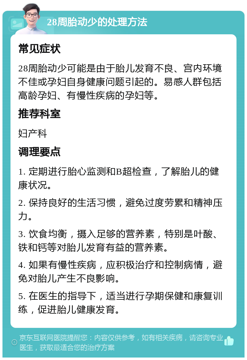 28周胎动少的处理方法 常见症状 28周胎动少可能是由于胎儿发育不良、宫内环境不佳或孕妇自身健康问题引起的。易感人群包括高龄孕妇、有慢性疾病的孕妇等。 推荐科室 妇产科 调理要点 1. 定期进行胎心监测和B超检查，了解胎儿的健康状况。 2. 保持良好的生活习惯，避免过度劳累和精神压力。 3. 饮食均衡，摄入足够的营养素，特别是叶酸、铁和钙等对胎儿发育有益的营养素。 4. 如果有慢性疾病，应积极治疗和控制病情，避免对胎儿产生不良影响。 5. 在医生的指导下，适当进行孕期保健和康复训练，促进胎儿健康发育。