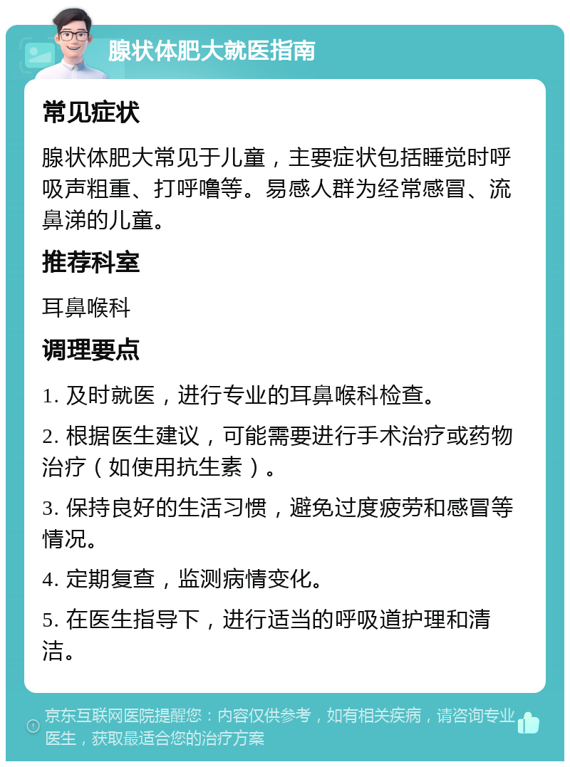 腺状体肥大就医指南 常见症状 腺状体肥大常见于儿童，主要症状包括睡觉时呼吸声粗重、打呼噜等。易感人群为经常感冒、流鼻涕的儿童。 推荐科室 耳鼻喉科 调理要点 1. 及时就医，进行专业的耳鼻喉科检查。 2. 根据医生建议，可能需要进行手术治疗或药物治疗（如使用抗生素）。 3. 保持良好的生活习惯，避免过度疲劳和感冒等情况。 4. 定期复查，监测病情变化。 5. 在医生指导下，进行适当的呼吸道护理和清洁。