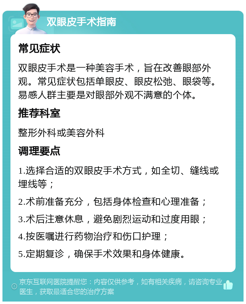 双眼皮手术指南 常见症状 双眼皮手术是一种美容手术，旨在改善眼部外观。常见症状包括单眼皮、眼皮松弛、眼袋等。易感人群主要是对眼部外观不满意的个体。 推荐科室 整形外科或美容外科 调理要点 1.选择合适的双眼皮手术方式，如全切、缝线或埋线等； 2.术前准备充分，包括身体检查和心理准备； 3.术后注意休息，避免剧烈运动和过度用眼； 4.按医嘱进行药物治疗和伤口护理； 5.定期复诊，确保手术效果和身体健康。