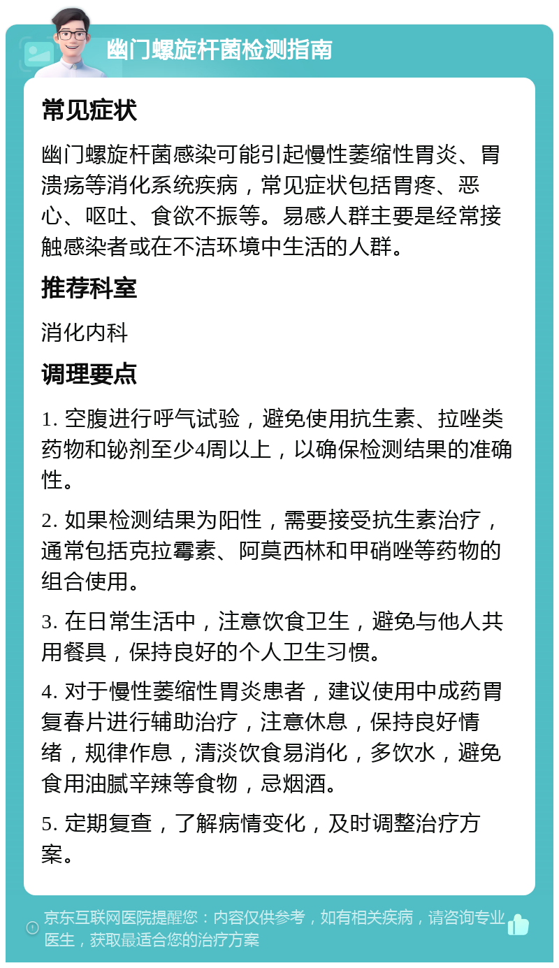 幽门螺旋杆菌检测指南 常见症状 幽门螺旋杆菌感染可能引起慢性萎缩性胃炎、胃溃疡等消化系统疾病，常见症状包括胃疼、恶心、呕吐、食欲不振等。易感人群主要是经常接触感染者或在不洁环境中生活的人群。 推荐科室 消化内科 调理要点 1. 空腹进行呼气试验，避免使用抗生素、拉唑类药物和铋剂至少4周以上，以确保检测结果的准确性。 2. 如果检测结果为阳性，需要接受抗生素治疗，通常包括克拉霉素、阿莫西林和甲硝唑等药物的组合使用。 3. 在日常生活中，注意饮食卫生，避免与他人共用餐具，保持良好的个人卫生习惯。 4. 对于慢性萎缩性胃炎患者，建议使用中成药胃复春片进行辅助治疗，注意休息，保持良好情绪，规律作息，清淡饮食易消化，多饮水，避免食用油腻辛辣等食物，忌烟酒。 5. 定期复查，了解病情变化，及时调整治疗方案。