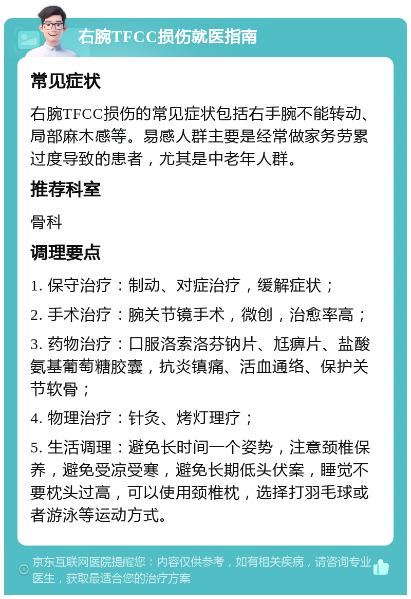 右腕TFCC损伤就医指南 常见症状 右腕TFCC损伤的常见症状包括右手腕不能转动、局部麻木感等。易感人群主要是经常做家务劳累过度导致的患者，尤其是中老年人群。 推荐科室 骨科 调理要点 1. 保守治疗：制动、对症治疗，缓解症状； 2. 手术治疗：腕关节镜手术，微创，治愈率高； 3. 药物治疗：口服洛索洛芬钠片、尪痹片、盐酸氨基葡萄糖胶囊，抗炎镇痛、活血通络、保护关节软骨； 4. 物理治疗：针灸、烤灯理疗； 5. 生活调理：避免长时间一个姿势，注意颈椎保养，避免受凉受寒，避免长期低头伏案，睡觉不要枕头过高，可以使用颈椎枕，选择打羽毛球或者游泳等运动方式。