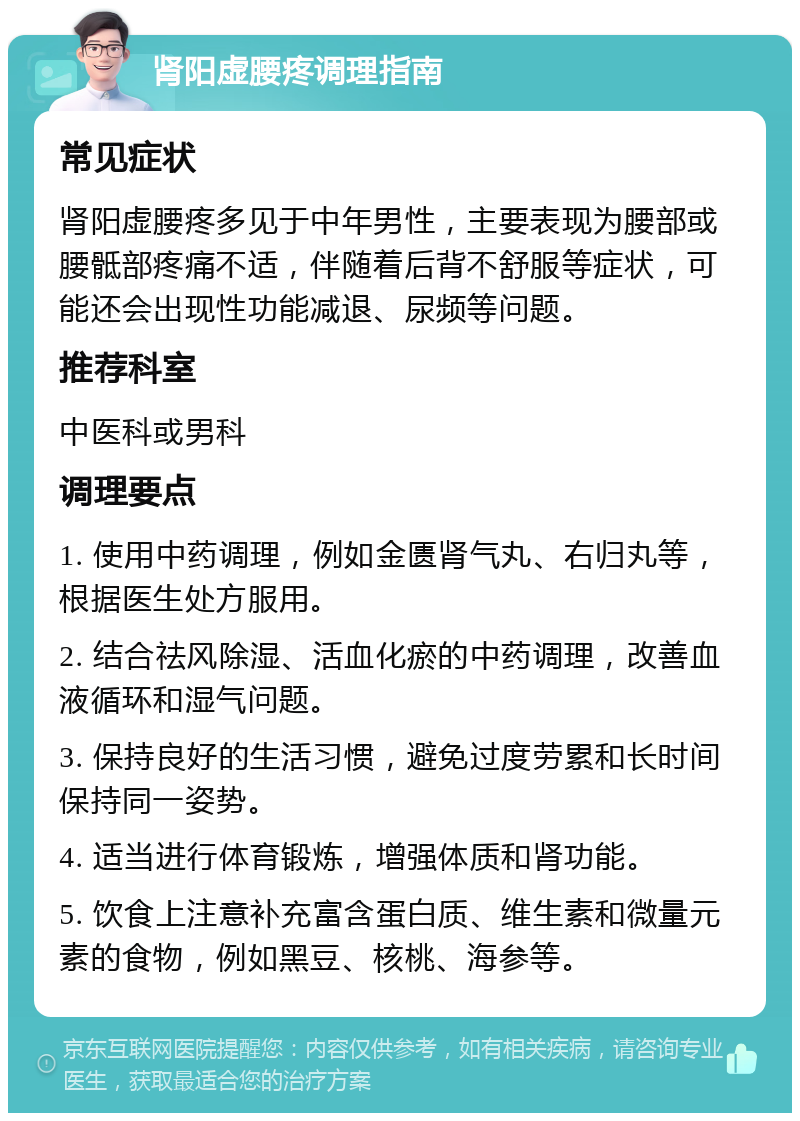 肾阳虚腰疼调理指南 常见症状 肾阳虚腰疼多见于中年男性，主要表现为腰部或腰骶部疼痛不适，伴随着后背不舒服等症状，可能还会出现性功能减退、尿频等问题。 推荐科室 中医科或男科 调理要点 1. 使用中药调理，例如金匮肾气丸、右归丸等，根据医生处方服用。 2. 结合祛风除湿、活血化瘀的中药调理，改善血液循环和湿气问题。 3. 保持良好的生活习惯，避免过度劳累和长时间保持同一姿势。 4. 适当进行体育锻炼，增强体质和肾功能。 5. 饮食上注意补充富含蛋白质、维生素和微量元素的食物，例如黑豆、核桃、海参等。