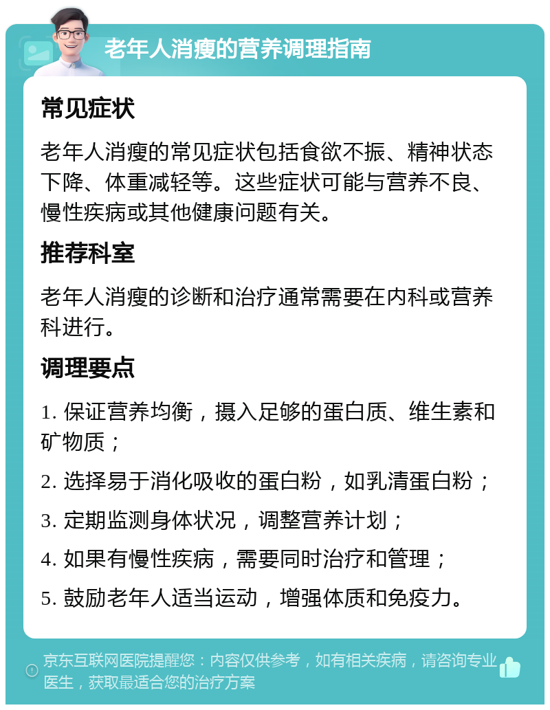 老年人消瘦的营养调理指南 常见症状 老年人消瘦的常见症状包括食欲不振、精神状态下降、体重减轻等。这些症状可能与营养不良、慢性疾病或其他健康问题有关。 推荐科室 老年人消瘦的诊断和治疗通常需要在内科或营养科进行。 调理要点 1. 保证营养均衡，摄入足够的蛋白质、维生素和矿物质； 2. 选择易于消化吸收的蛋白粉，如乳清蛋白粉； 3. 定期监测身体状况，调整营养计划； 4. 如果有慢性疾病，需要同时治疗和管理； 5. 鼓励老年人适当运动，增强体质和免疫力。