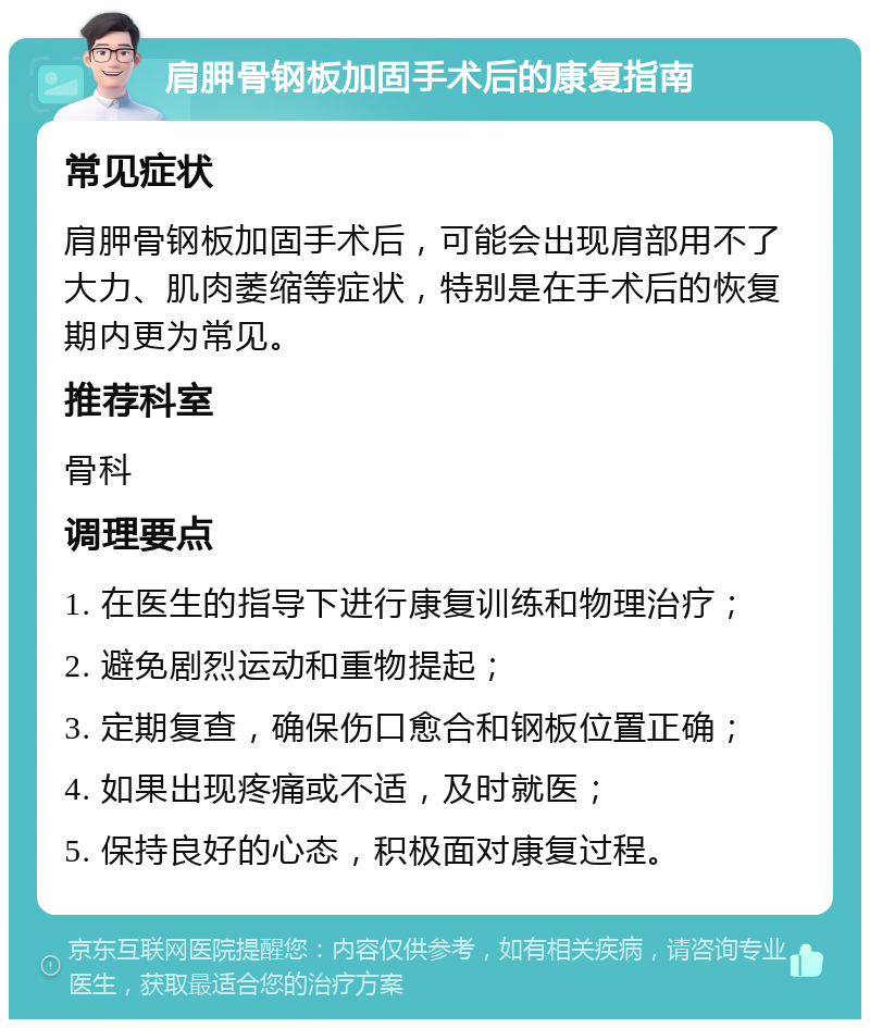 肩胛骨钢板加固手术后的康复指南 常见症状 肩胛骨钢板加固手术后，可能会出现肩部用不了大力、肌肉萎缩等症状，特别是在手术后的恢复期内更为常见。 推荐科室 骨科 调理要点 1. 在医生的指导下进行康复训练和物理治疗； 2. 避免剧烈运动和重物提起； 3. 定期复查，确保伤口愈合和钢板位置正确； 4. 如果出现疼痛或不适，及时就医； 5. 保持良好的心态，积极面对康复过程。