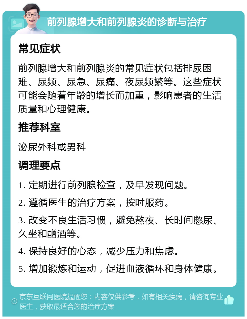 前列腺增大和前列腺炎的诊断与治疗 常见症状 前列腺增大和前列腺炎的常见症状包括排尿困难、尿频、尿急、尿痛、夜尿频繁等。这些症状可能会随着年龄的增长而加重，影响患者的生活质量和心理健康。 推荐科室 泌尿外科或男科 调理要点 1. 定期进行前列腺检查，及早发现问题。 2. 遵循医生的治疗方案，按时服药。 3. 改变不良生活习惯，避免熬夜、长时间憋尿、久坐和酗酒等。 4. 保持良好的心态，减少压力和焦虑。 5. 增加锻炼和运动，促进血液循环和身体健康。